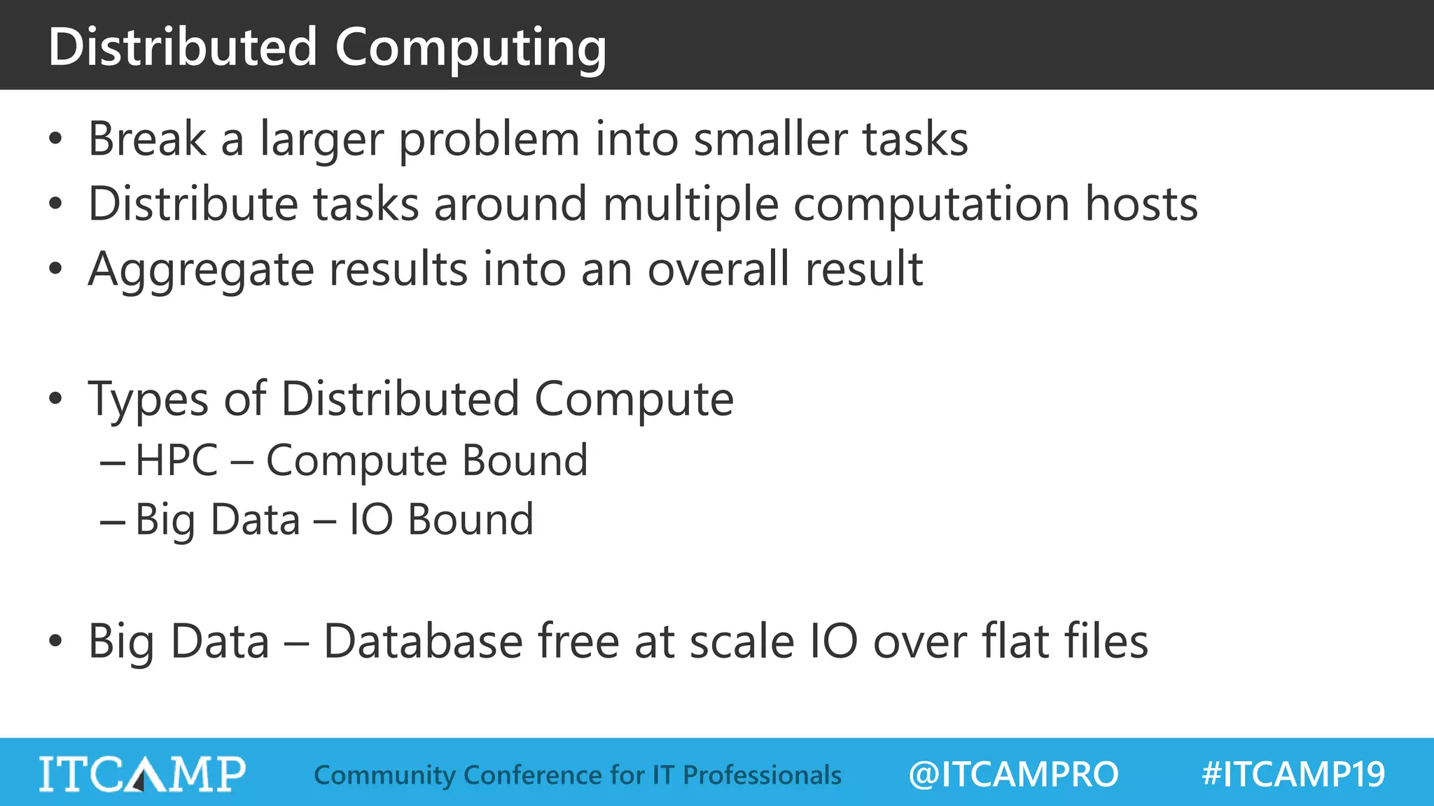 @ITCAMPRO #ITCAMP19Community Conference for IT Professionals
Distributed Computing
• Break a larger problem into smaller tasks
• Distribute tasks around multiple computation hosts
• Aggregate results into an overall result
• Types of Distributed Compute
– HPC – Compute Bound
– Big Data – IO Bound
• Big Data – Database free at scale IO over flat files
 