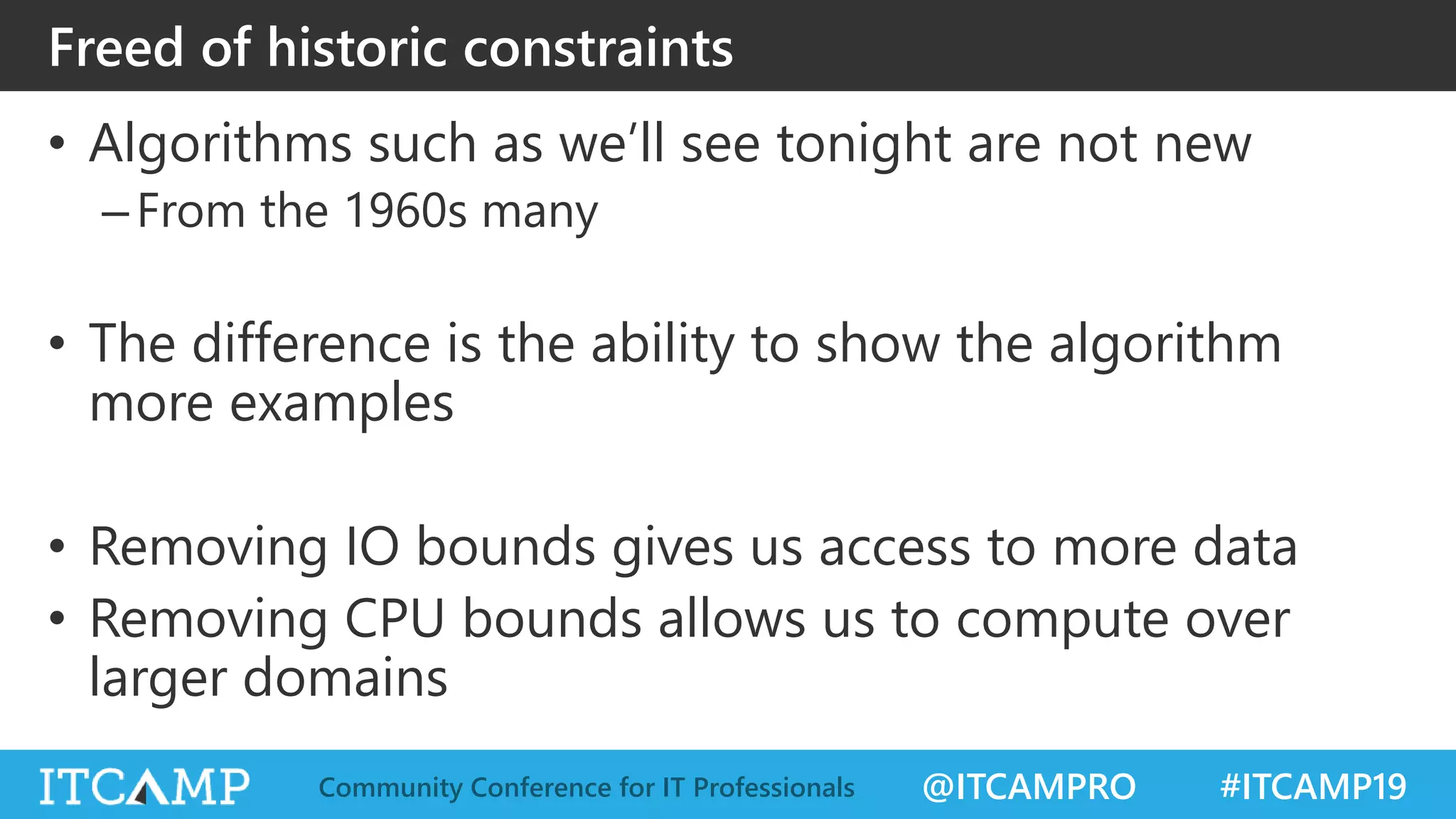 @ITCAMPRO #ITCAMP19Community Conference for IT Professionals
Freed of historic constraints
• Algorithms such as we’ll see tonight are not new
–From the 1960s many
• The difference is the ability to show the algorithm
more examples
• Removing IO bounds gives us access to more data
• Removing CPU bounds allows us to compute over
larger domains
 