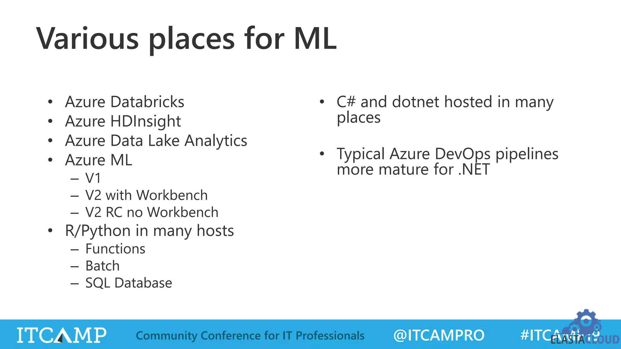 @ITCAMPRO #ITCAMP19Community Conference for IT Professionals
Various places for ML
• Azure Databricks
• Azure HDInsight
• Azure Data Lake Analytics
• Azure ML
– V1
– V2 with Workbench
– V2 RC no Workbench
• R/Python in many hosts
– Functions
– Batch
– SQL Database
• C# and dotnet hosted in many
places
• Typical Azure DevOps pipelines
more mature for .NET
 