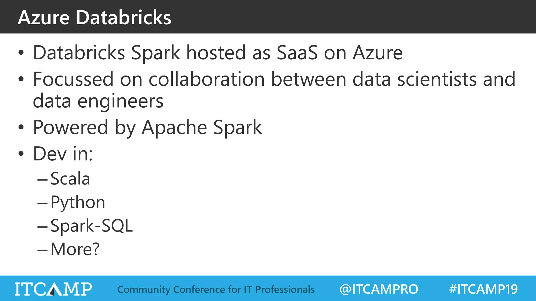 @ITCAMPRO #ITCAMP19Community Conference for IT Professionals
Azure Databricks
• Databricks Spark hosted as SaaS on Azure
• Focussed on collaboration between data scientists and
data engineers
• Powered by Apache Spark
• Dev in:
–Scala
–Python
–Spark-SQL
–More?
 