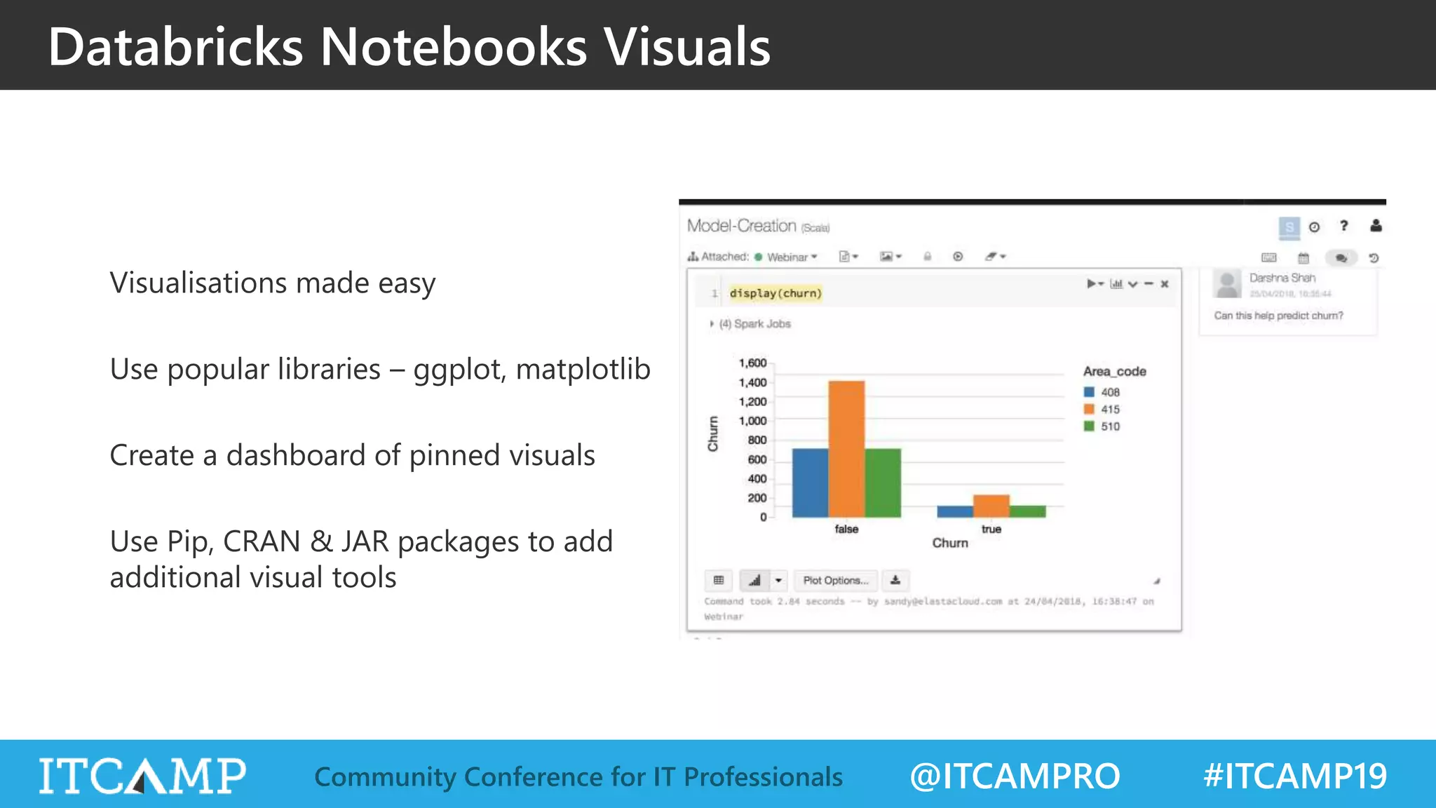 @ITCAMPRO #ITCAMP19Community Conference for IT Professionals
Databricks Notebooks Visuals
Visualisations made easy
Use popular libraries – ggplot, matplotlib
Create a dashboard of pinned visuals
Use Pip, CRAN & JAR packages to add
additional visual tools
 