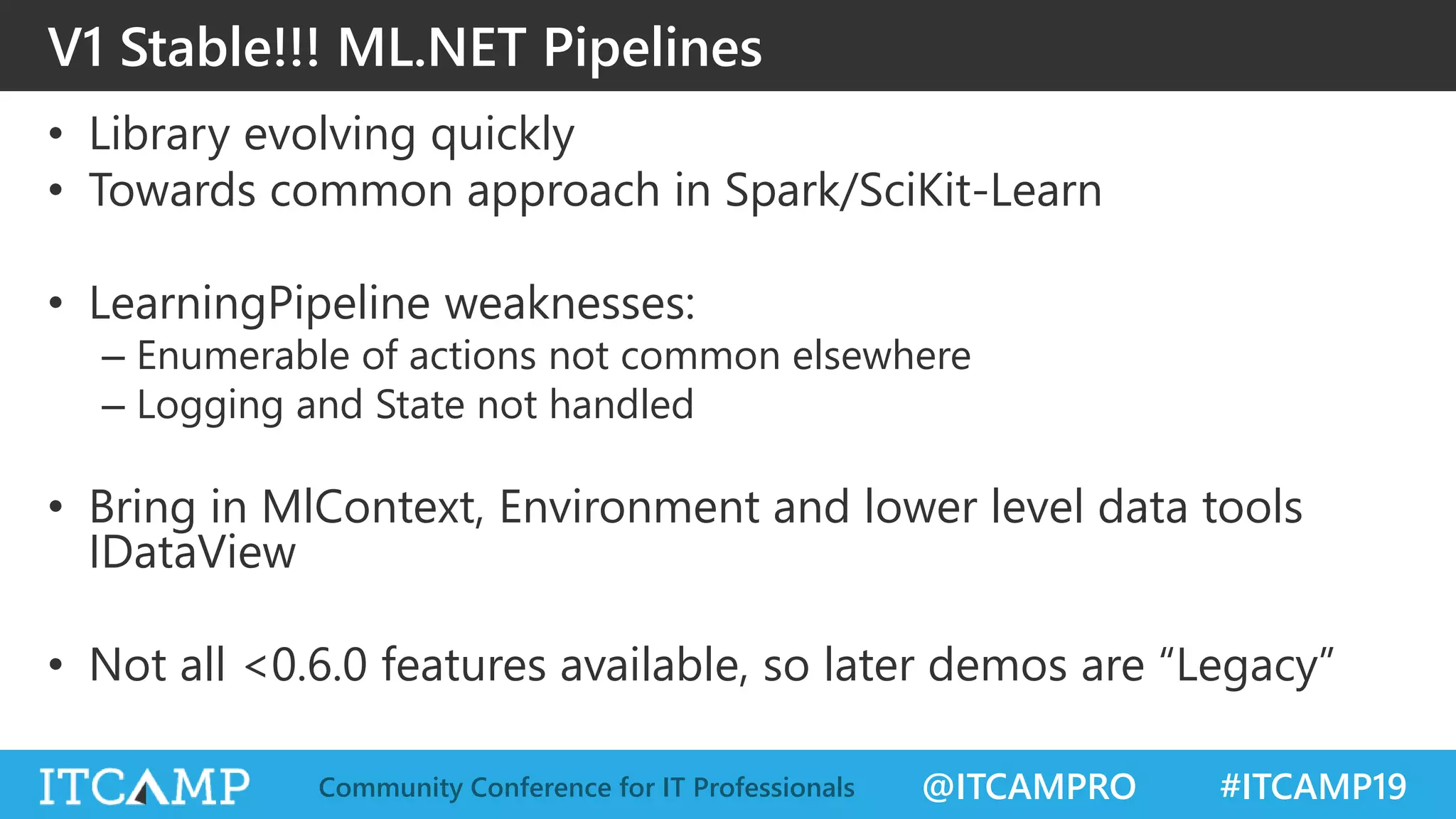 @ITCAMPRO #ITCAMP19Community Conference for IT Professionals
V1 Stable!!! ML.NET Pipelines
• Library evolving quickly
• Towards common approach in Spark/SciKit-Learn
• LearningPipeline weaknesses:
– Enumerable of actions not common elsewhere
– Logging and State not handled
• Bring in MlContext, Environment and lower level data tools
IDataView
• Not all <0.6.0 features available, so later demos are “Legacy”
 