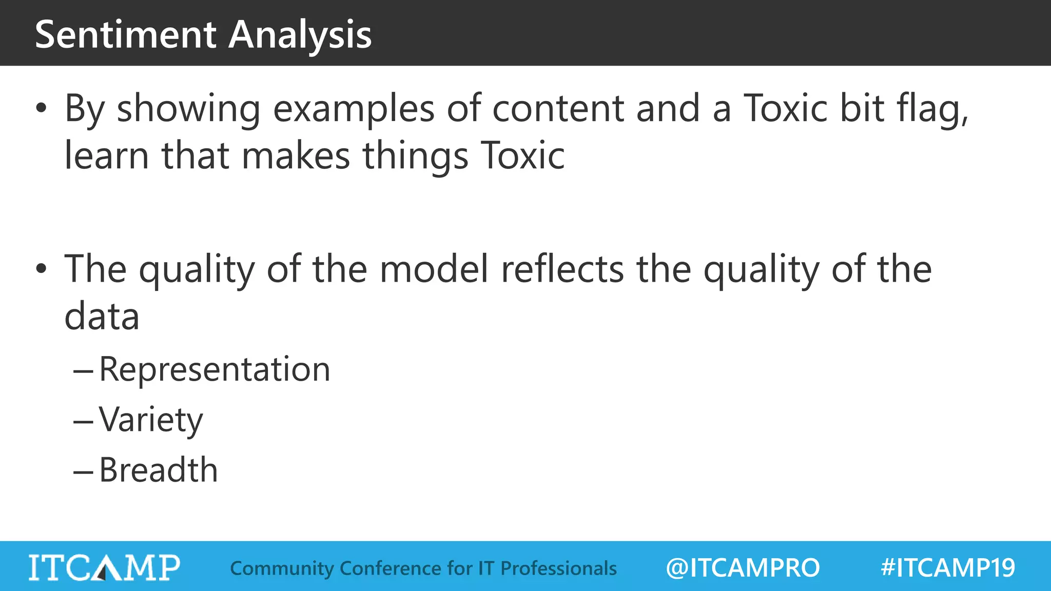 @ITCAMPRO #ITCAMP19Community Conference for IT Professionals
Sentiment Analysis
• By showing examples of content and a Toxic bit flag,
learn that makes things Toxic
• The quality of the model reflects the quality of the
data
–Representation
–Variety
–Breadth
 