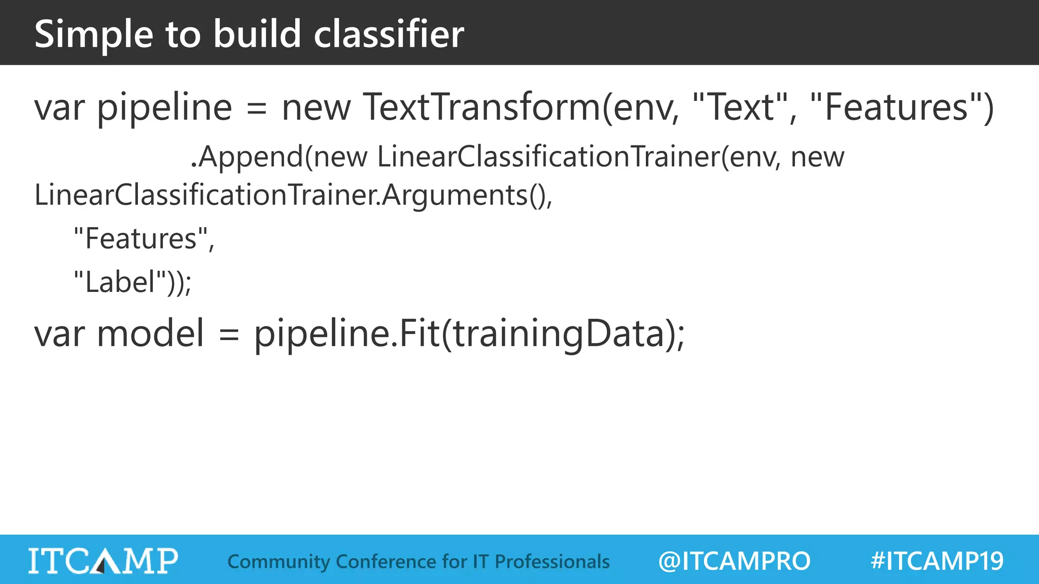 @ITCAMPRO #ITCAMP19Community Conference for IT Professionals
Simple to build classifier
var pipeline = new TextTransform(env, "Text", "Features")
.Append(new LinearClassificationTrainer(env, new
LinearClassificationTrainer.Arguments(),
"Features",
"Label"));
var model = pipeline.Fit(trainingData);
 