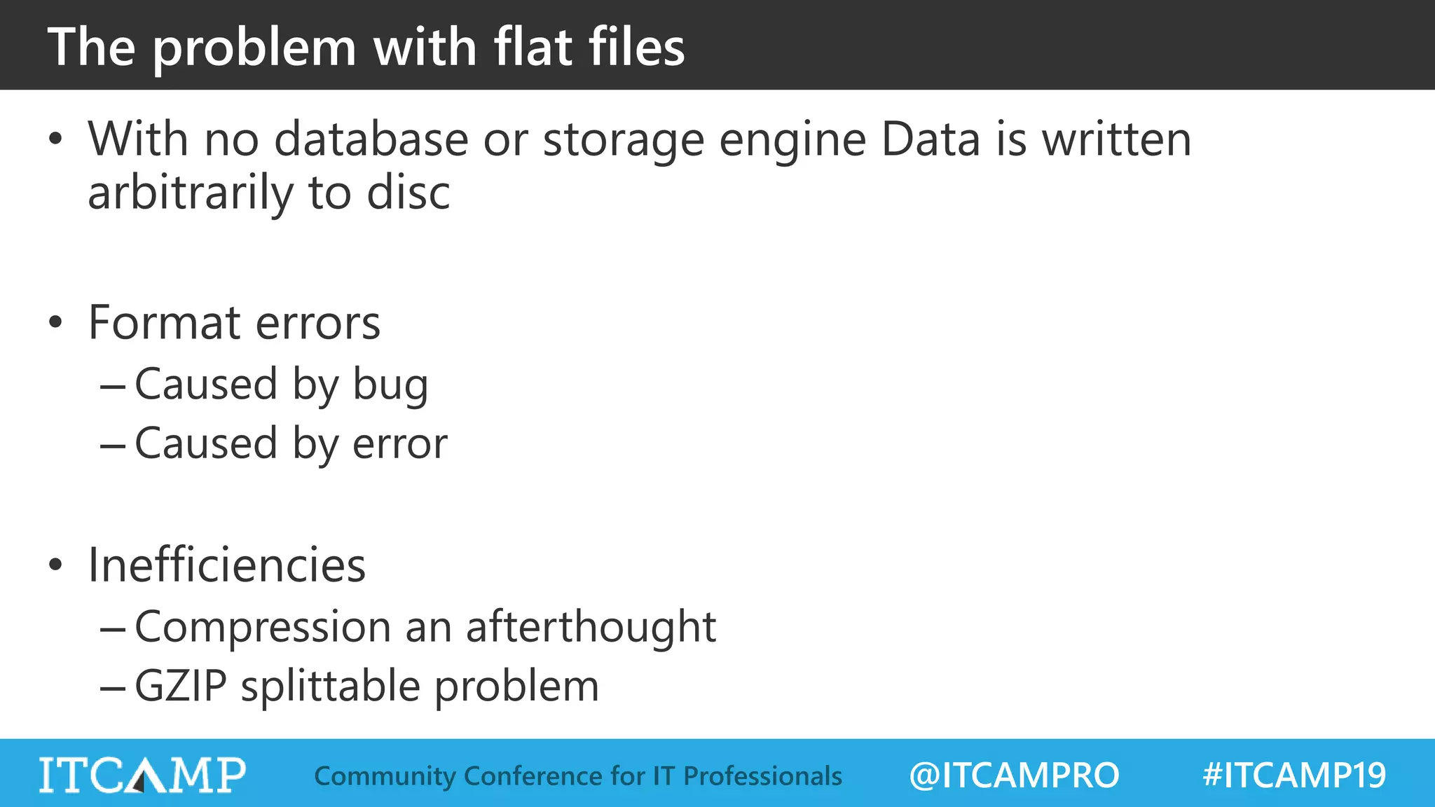 @ITCAMPRO #ITCAMP19Community Conference for IT Professionals
The problem with flat files
• With no database or storage engine Data is written
arbitrarily to disc
• Format errors
– Caused by bug
– Caused by error
• Inefficiencies
– Compression an afterthought
– GZIP splittable problem
 