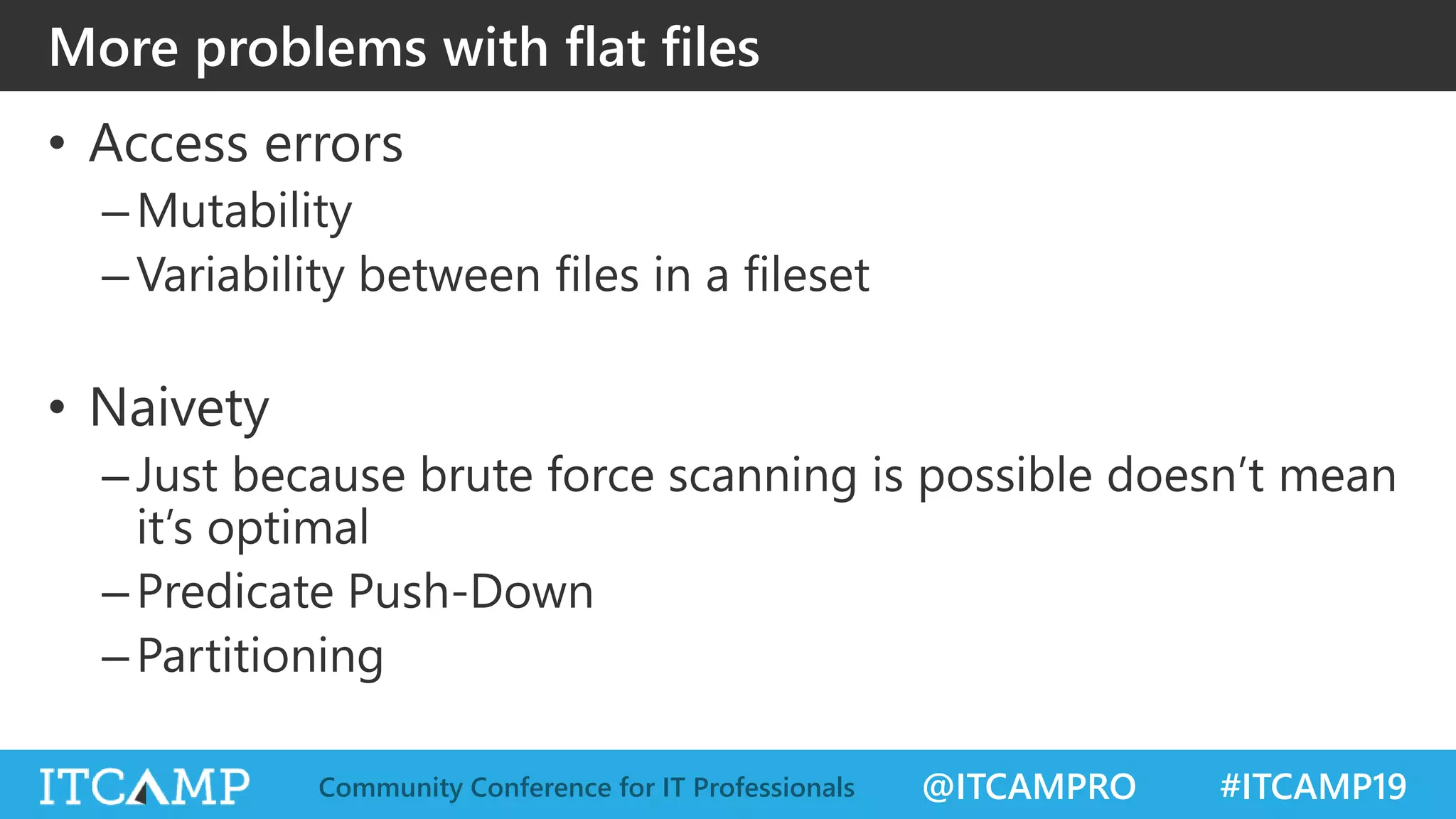 @ITCAMPRO #ITCAMP19Community Conference for IT Professionals
More problems with flat files
• Access errors
–Mutability
–Variability between files in a fileset
• Naivety
–Just because brute force scanning is possible doesn’t mean
it’s optimal
–Predicate Push-Down
–Partitioning
 