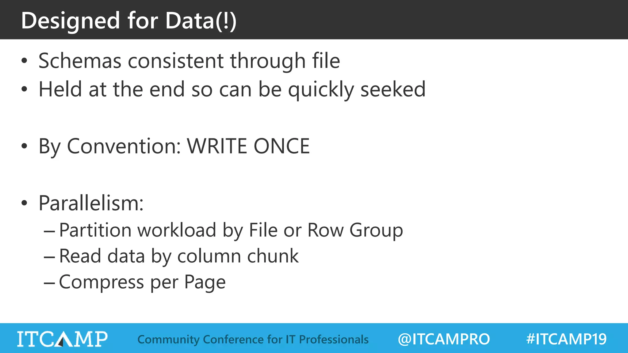 @ITCAMPRO #ITCAMP19Community Conference for IT Professionals
Designed for Data(!)
• Schemas consistent through file
• Held at the end so can be quickly seeked
• By Convention: WRITE ONCE
• Parallelism:
– Partition workload by File or Row Group
– Read data by column chunk
– Compress per Page
 