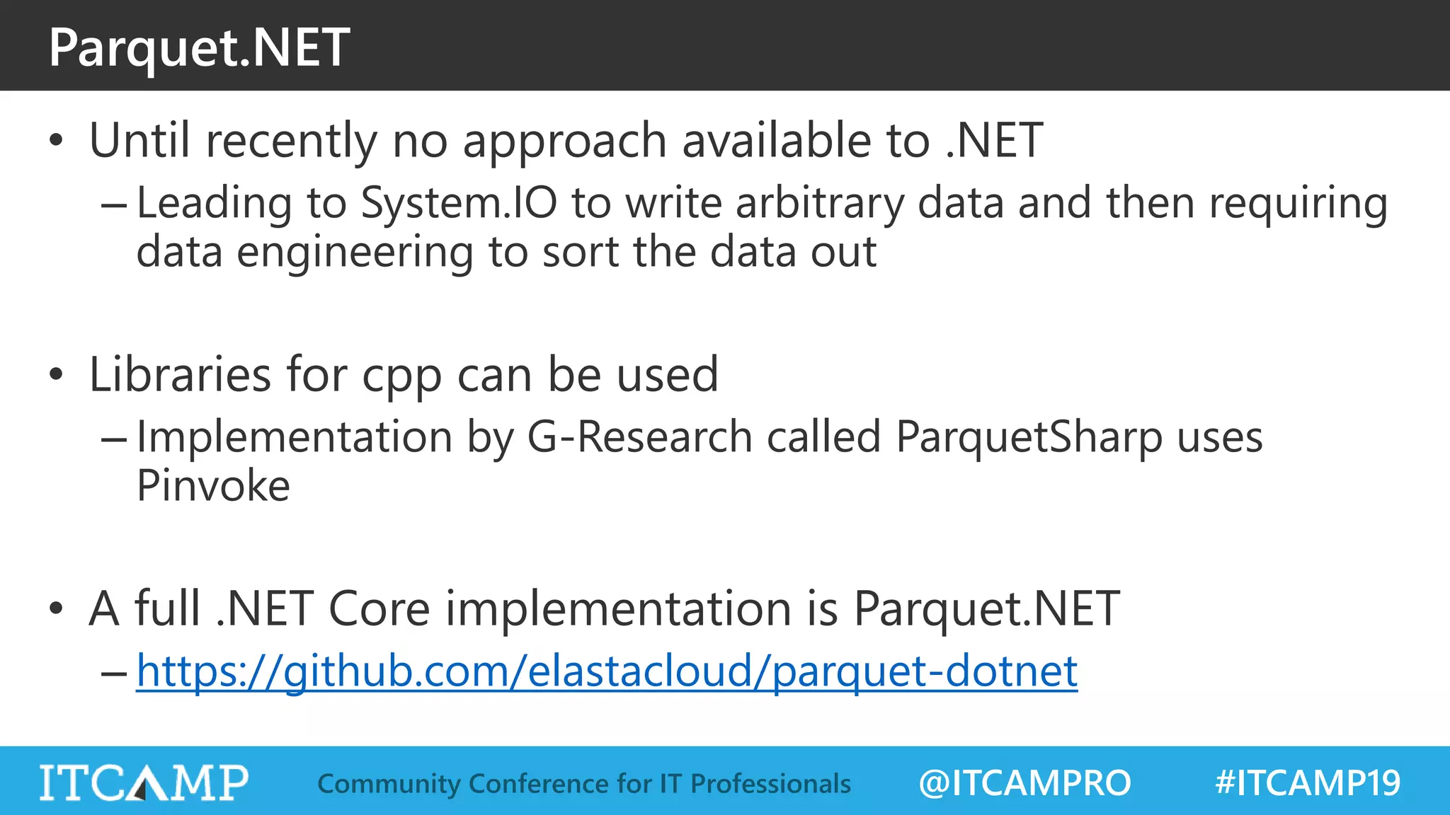@ITCAMPRO #ITCAMP19Community Conference for IT Professionals
Parquet.NET
• Until recently no approach available to .NET
– Leading to System.IO to write arbitrary data and then requiring
data engineering to sort the data out
• Libraries for cpp can be used
– Implementation by G-Research called ParquetSharp uses
Pinvoke
• A full .NET Core implementation is Parquet.NET
– https://github.com/elastacloud/parquet-dotnet
 
