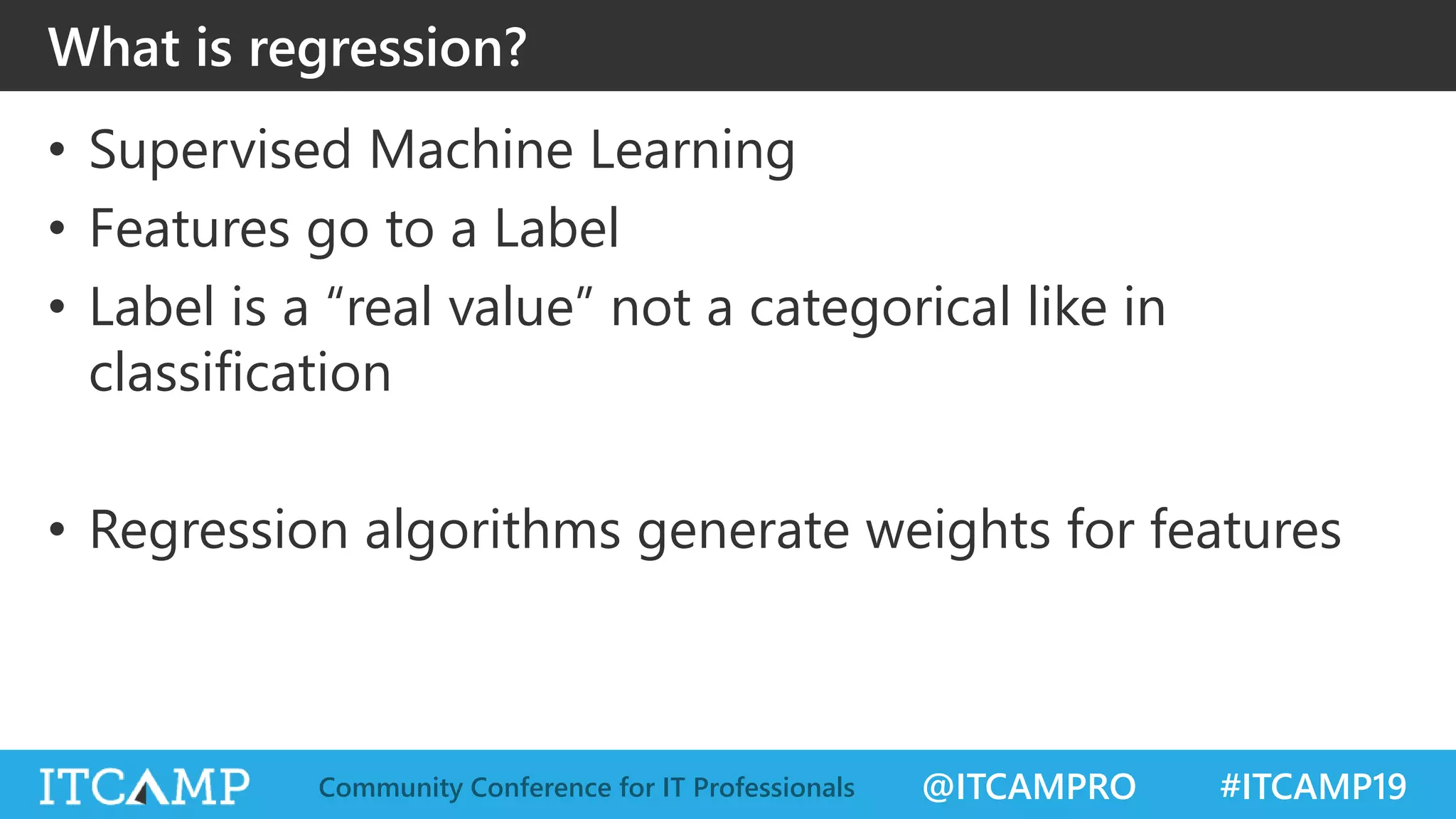 @ITCAMPRO #ITCAMP19Community Conference for IT Professionals
What is regression?
• Supervised Machine Learning
• Features go to a Label
• Label is a “real value” not a categorical like in
classification
• Regression algorithms generate weights for features
 