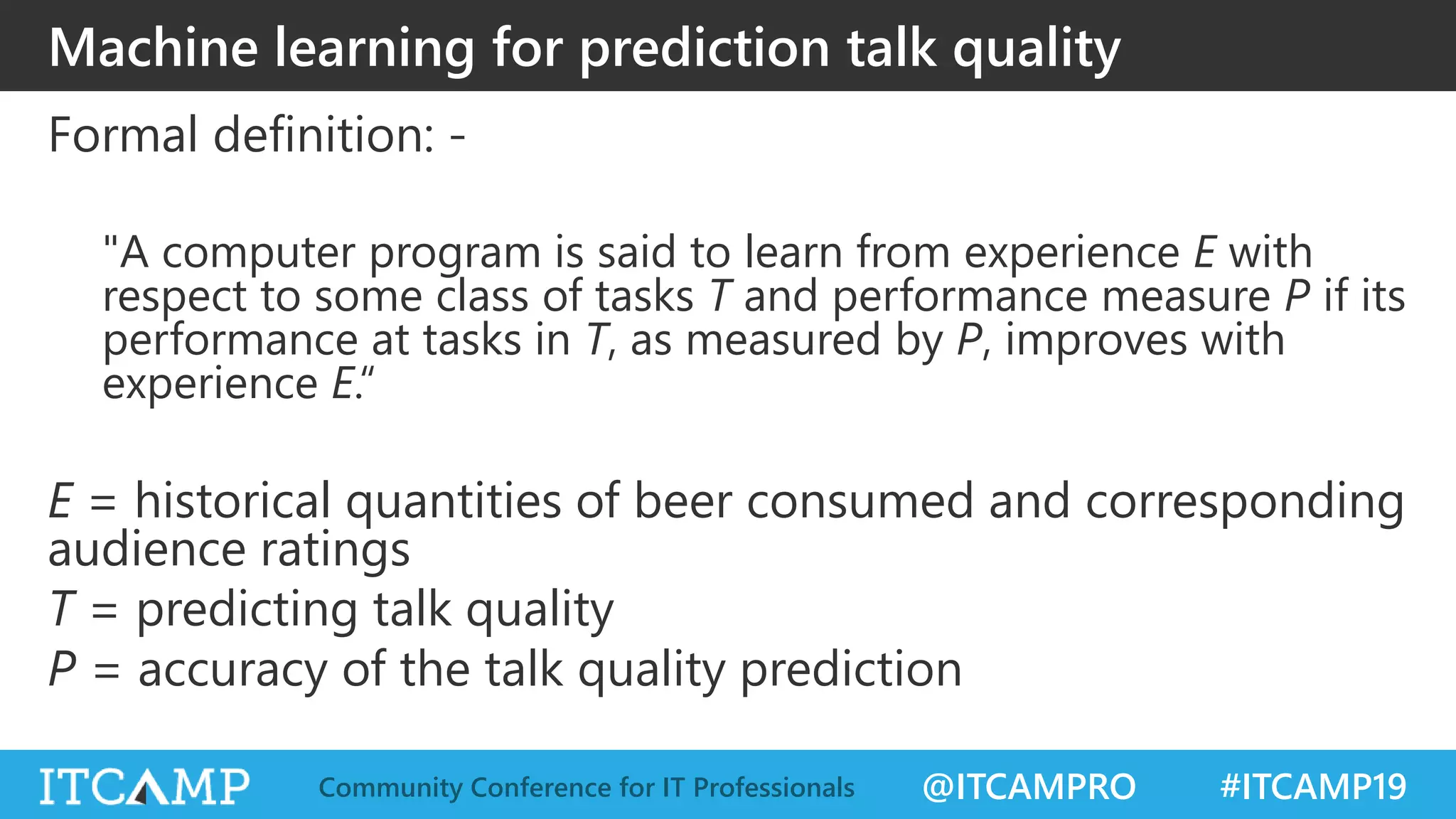 @ITCAMPRO #ITCAMP19Community Conference for IT Professionals
Machine learning for prediction talk quality
Formal definition: -
"A computer program is said to learn from experience E with
respect to some class of tasks T and performance measure P if its
performance at tasks in T, as measured by P, improves with
experience E.“
E = historical quantities of beer consumed and corresponding
audience ratings
T = predicting talk quality
P = accuracy of the talk quality prediction
 