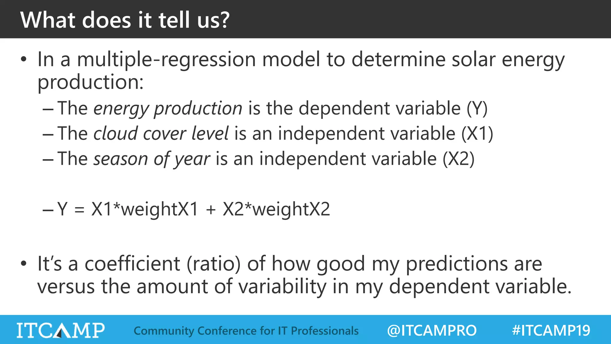 @ITCAMPRO #ITCAMP19Community Conference for IT Professionals
What does it tell us?
• In a multiple-regression model to determine solar energy
production:
– The energy production is the dependent variable (Y)
– The cloud cover level is an independent variable (X1)
– The season of year is an independent variable (X2)
– Y = X1*weightX1 + X2*weightX2
• It’s a coefficient (ratio) of how good my predictions are
versus the amount of variability in my dependent variable.
 