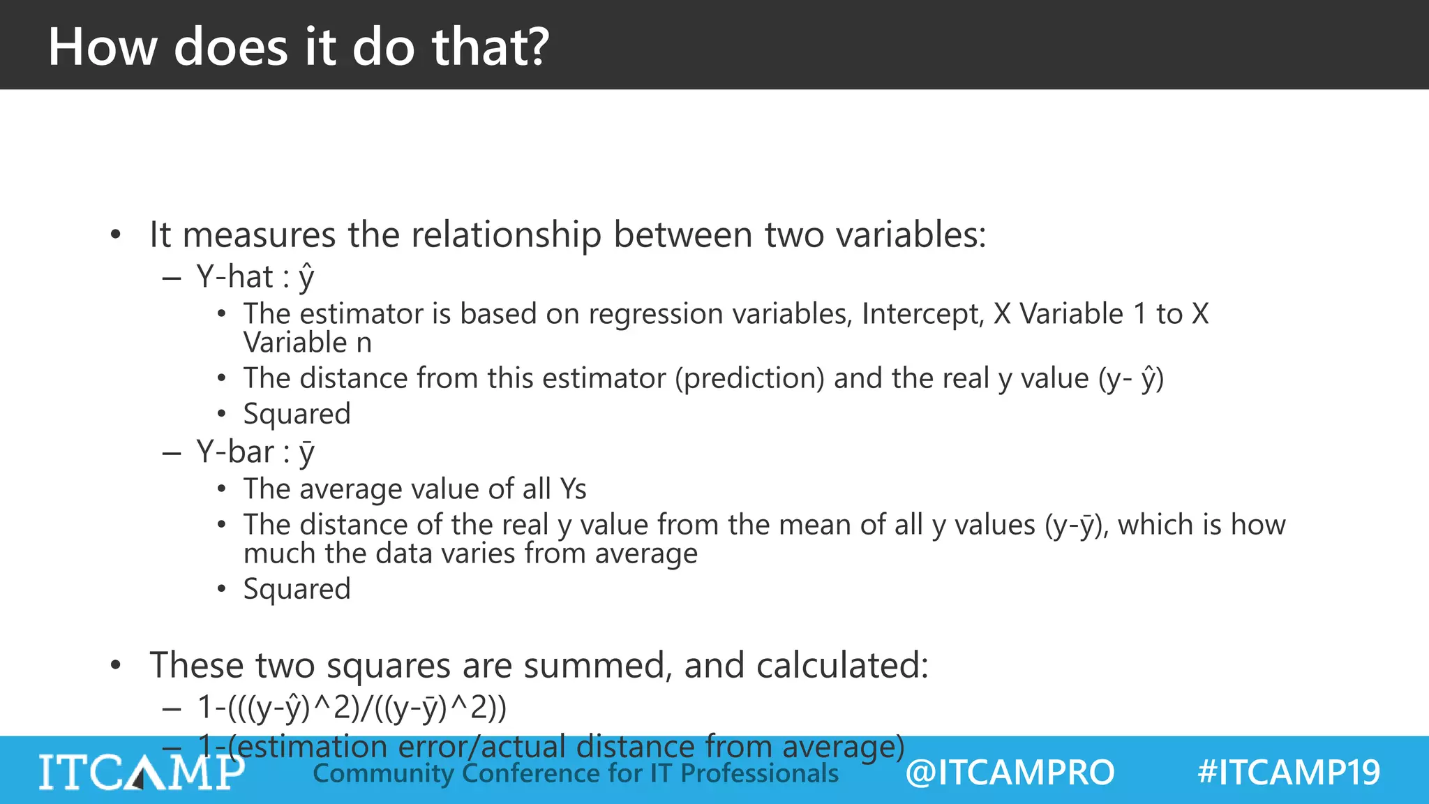 @ITCAMPRO #ITCAMP19Community Conference for IT Professionals
How does it do that?
• It measures the relationship between two variables:
– Y-hat : ŷ
• The estimator is based on regression variables, Intercept, X Variable 1 to X
Variable n
• The distance from this estimator (prediction) and the real y value (y- ŷ)
• Squared
– Y-bar : ȳ
• The average value of all Ys
• The distance of the real y value from the mean of all y values (y-ȳ), which is how
much the data varies from average
• Squared
• These two squares are summed, and calculated:
– 1-(((y-ŷ)^2)/((y-ȳ)^2))
– 1-(estimation error/actual distance from average)
 