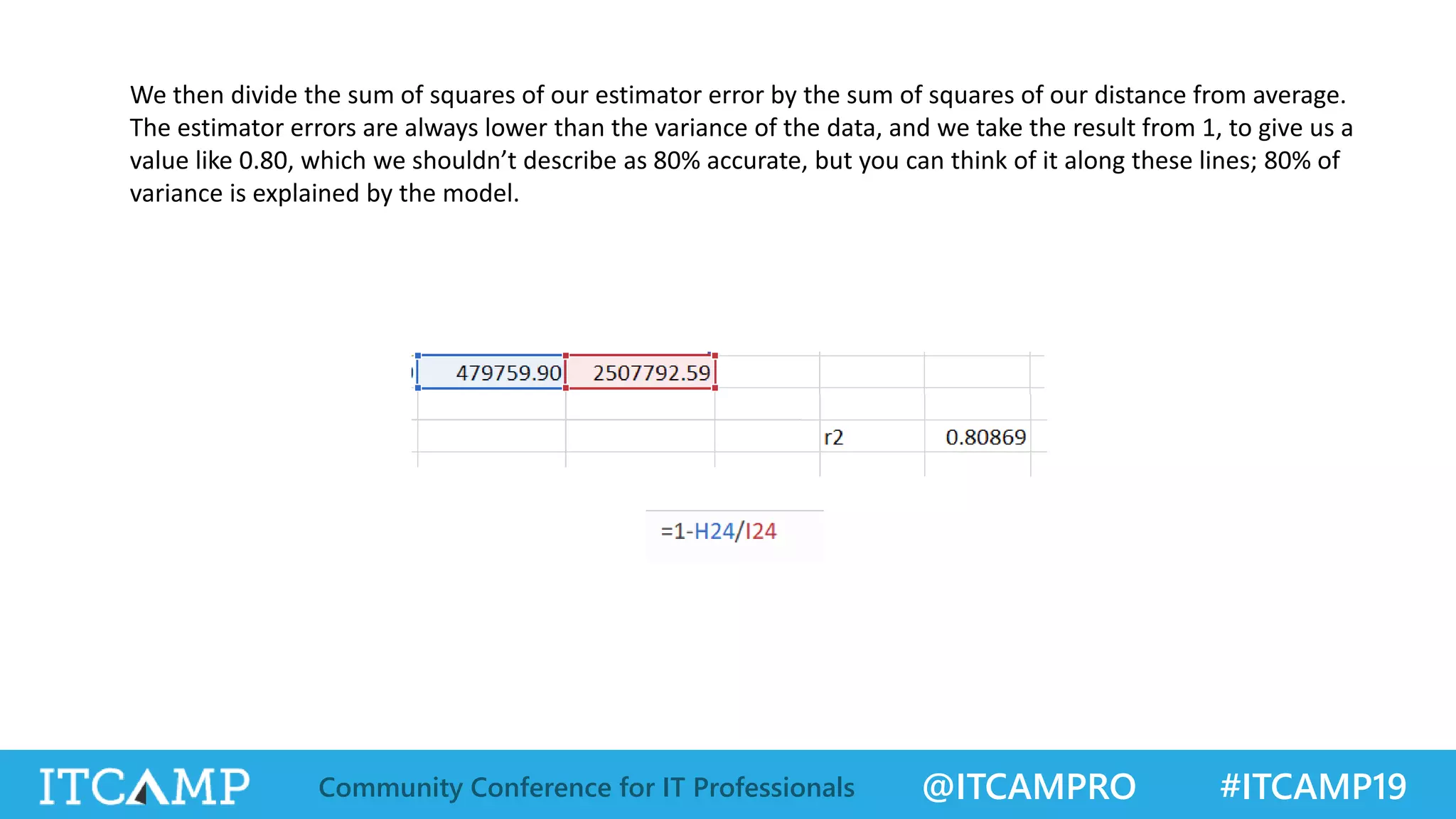 @ITCAMPRO #ITCAMP19Community Conference for IT Professionals
We then divide the sum of squares of our estimator error by the sum of squares of our distance from average.
The estimator errors are always lower than the variance of the data, and we take the result from 1, to give us a
value like 0.80, which we shouldn’t describe as 80% accurate, but you can think of it along these lines; 80% of
variance is explained by the model.
 