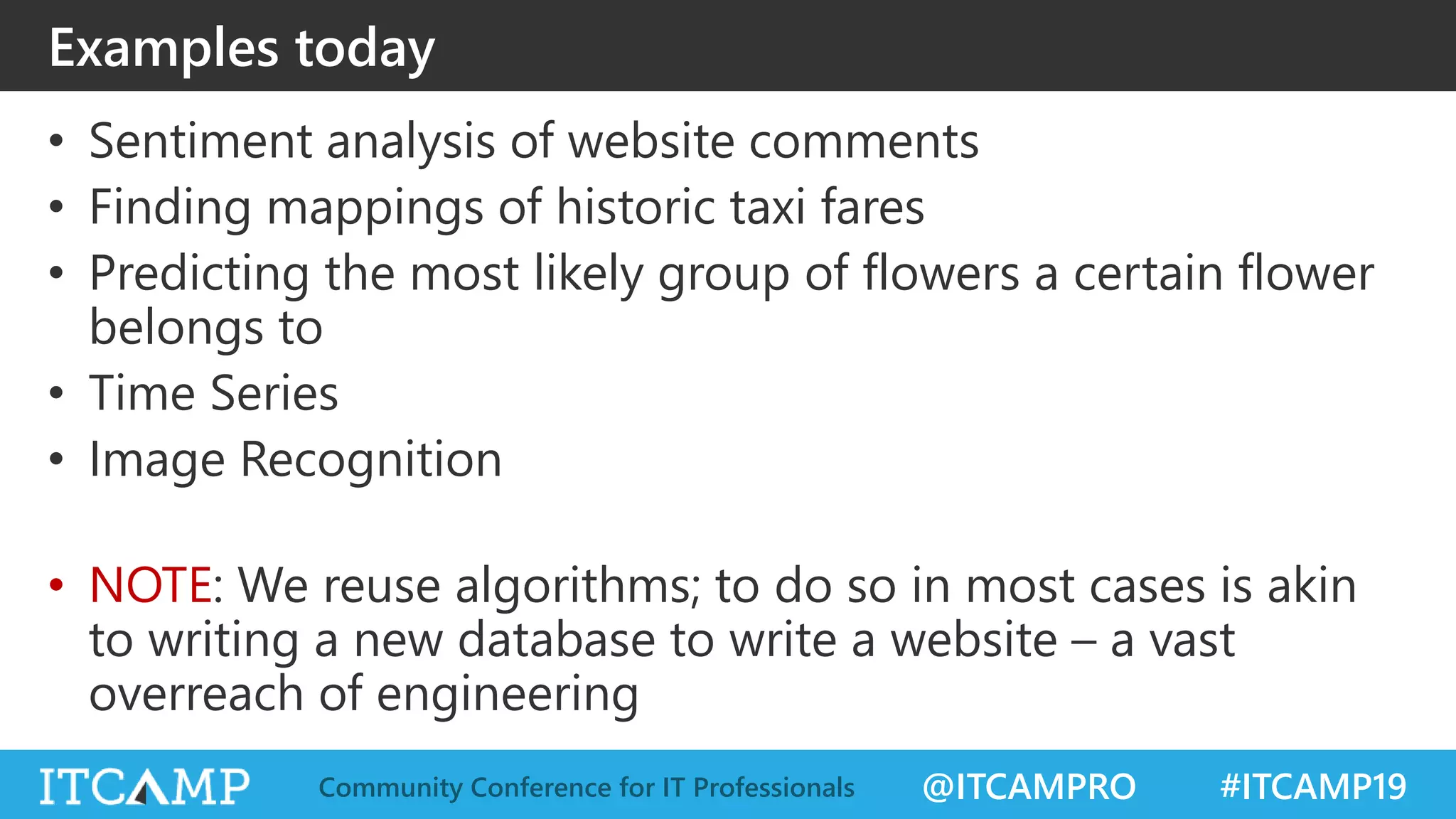 @ITCAMPRO #ITCAMP19Community Conference for IT Professionals
Examples today
• Sentiment analysis of website comments
• Finding mappings of historic taxi fares
• Predicting the most likely group of flowers a certain flower
belongs to
• Time Series
• Image Recognition
• NOTE: We reuse algorithms; to do so in most cases is akin
to writing a new database to write a website – a vast
overreach of engineering
 