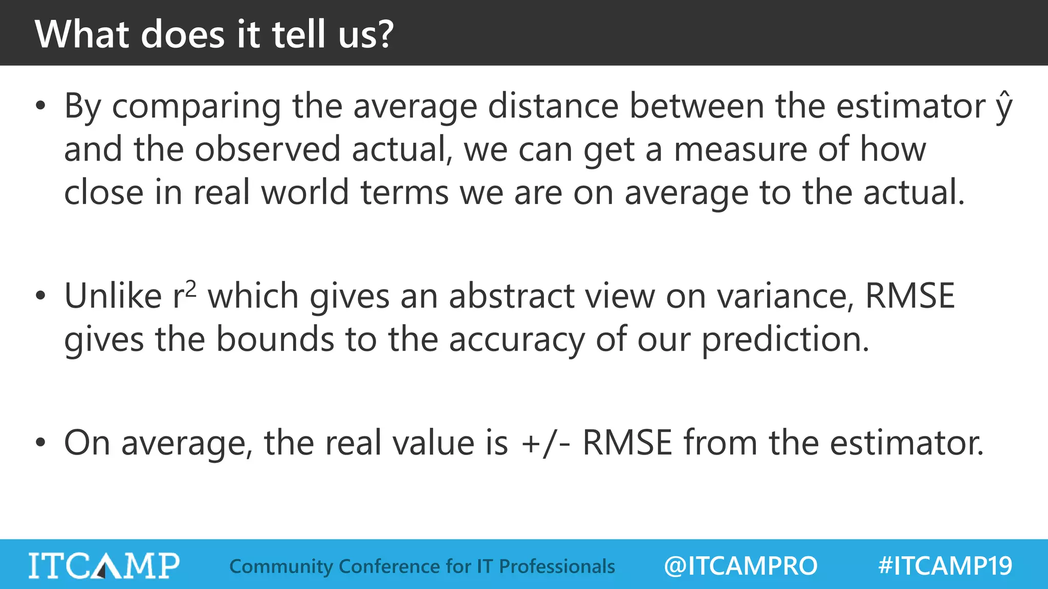 @ITCAMPRO #ITCAMP19Community Conference for IT Professionals
What does it tell us?
• By comparing the average distance between the estimator ŷ
and the observed actual, we can get a measure of how
close in real world terms we are on average to the actual.
• Unlike r2 which gives an abstract view on variance, RMSE
gives the bounds to the accuracy of our prediction.
• On average, the real value is +/- RMSE from the estimator.
 