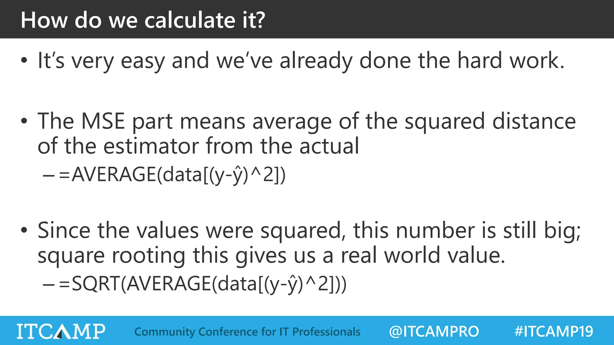 @ITCAMPRO #ITCAMP19Community Conference for IT Professionals
How do we calculate it?
• It’s very easy and we’ve already done the hard work.
• The MSE part means average of the squared distance
of the estimator from the actual
–=AVERAGE(data[(y-ŷ)^2])
• Since the values were squared, this number is still big;
square rooting this gives us a real world value.
–=SQRT(AVERAGE(data[(y-ŷ)^2]))
 