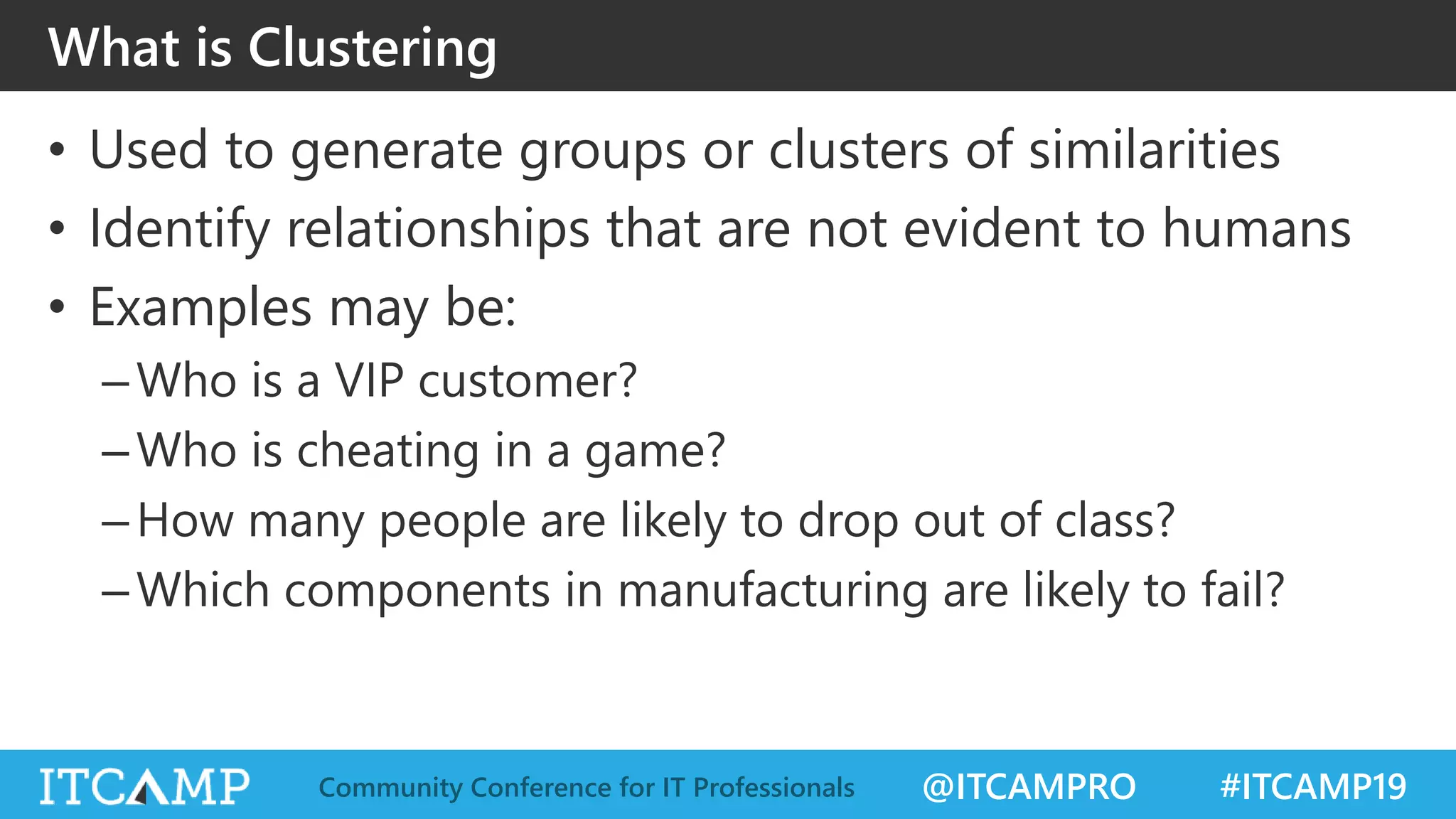 @ITCAMPRO #ITCAMP19Community Conference for IT Professionals
What is Clustering
• Used to generate groups or clusters of similarities
• Identify relationships that are not evident to humans
• Examples may be:
–Who is a VIP customer?
–Who is cheating in a game?
–How many people are likely to drop out of class?
–Which components in manufacturing are likely to fail?
 