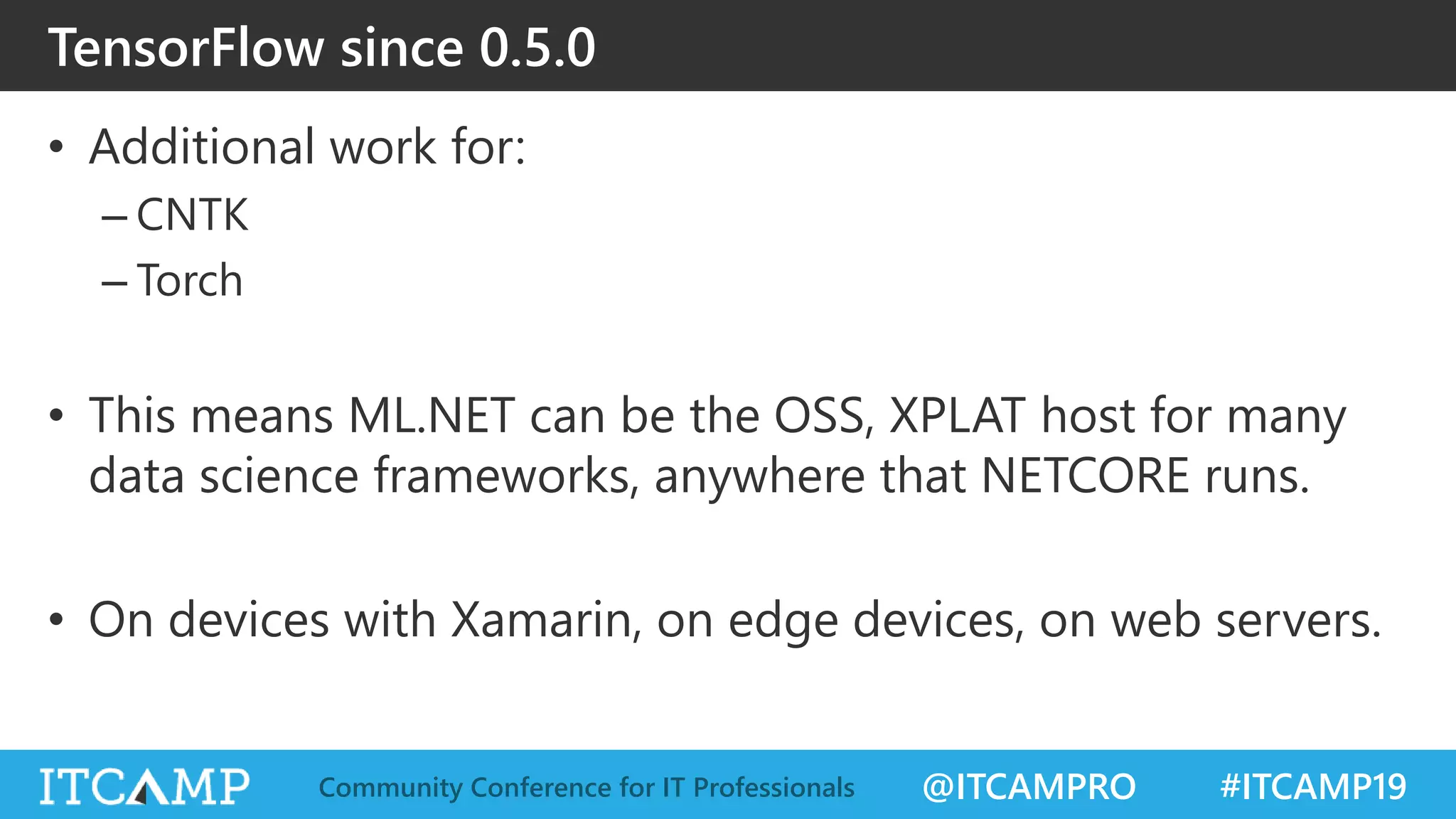 @ITCAMPRO #ITCAMP19Community Conference for IT Professionals
TensorFlow since 0.5.0
• Additional work for:
– CNTK
– Torch
• This means ML.NET can be the OSS, XPLAT host for many
data science frameworks, anywhere that NETCORE runs.
• On devices with Xamarin, on edge devices, on web servers.
 