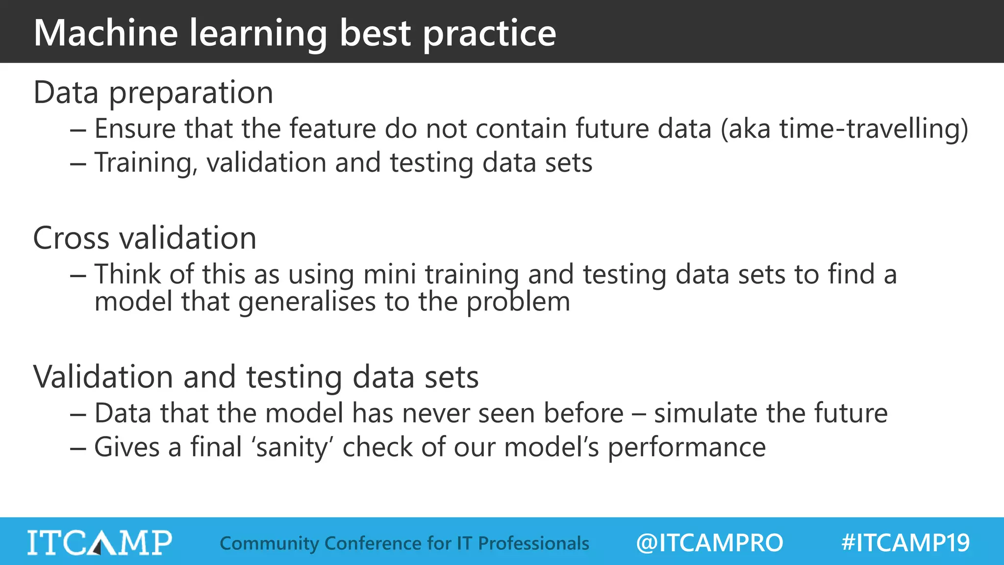 @ITCAMPRO #ITCAMP19Community Conference for IT Professionals
Machine learning best practice
Data preparation
– Ensure that the feature do not contain future data (aka time-travelling)
– Training, validation and testing data sets
Cross validation
– Think of this as using mini training and testing data sets to find a
model that generalises to the problem
Validation and testing data sets
– Data that the model has never seen before – simulate the future
– Gives a final ‘sanity’ check of our model’s performance
 
