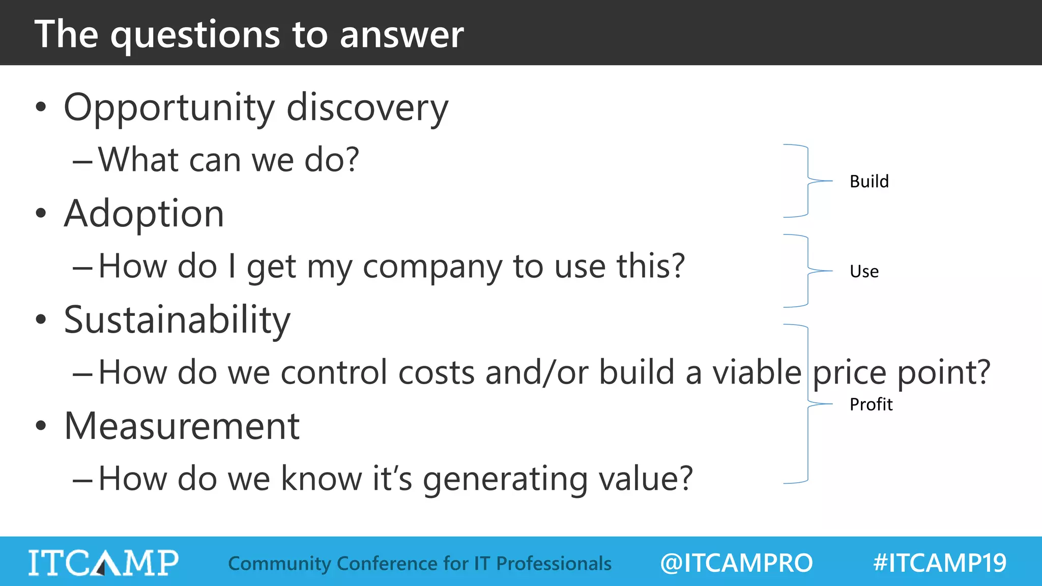 @ITCAMPRO #ITCAMP19Community Conference for IT Professionals
The questions to answer
• Opportunity discovery
–What can we do?
• Adoption
–How do I get my company to use this?
• Sustainability
–How do we control costs and/or build a viable price point?
• Measurement
–How do we know it’s generating value?
Build
Use
Profit
 