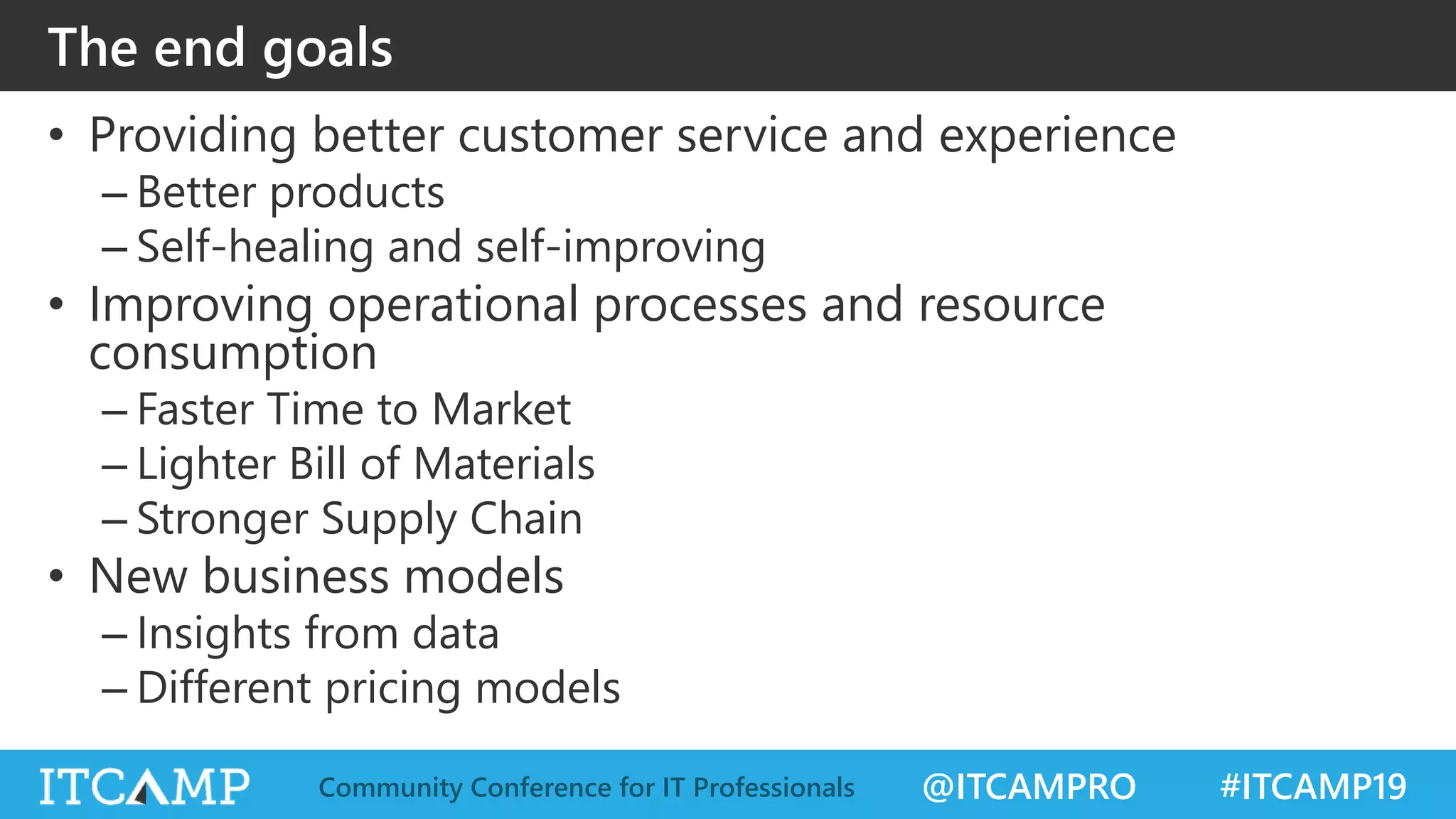 @ITCAMPRO #ITCAMP19Community Conference for IT Professionals
The end goals
• Providing better customer service and experience
– Better products
– Self-healing and self-improving
• Improving operational processes and resource
consumption
– Faster Time to Market
– Lighter Bill of Materials
– Stronger Supply Chain
• New business models
– Insights from data
– Different pricing models
 