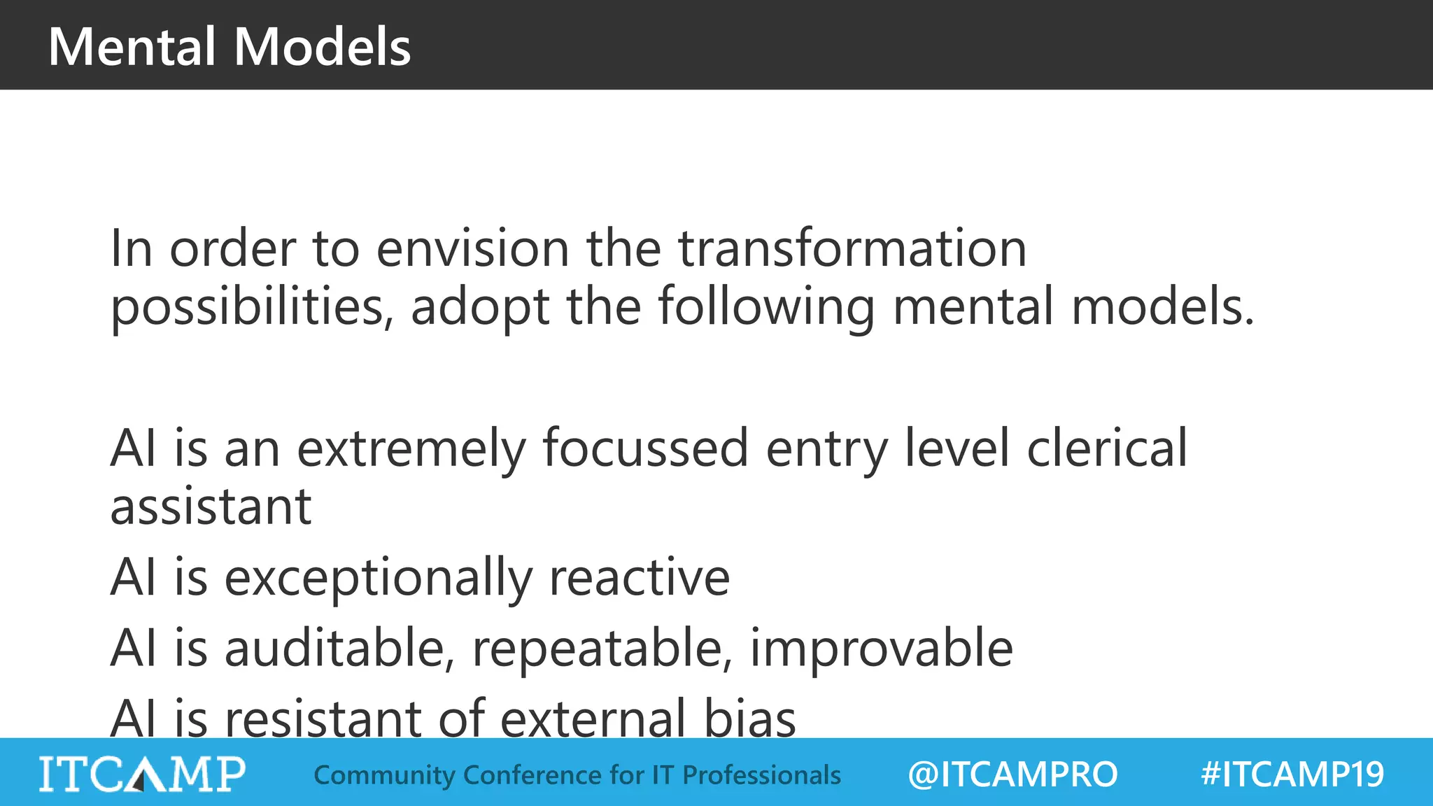 @ITCAMPRO #ITCAMP19Community Conference for IT Professionals
Mental Models
In order to envision the transformation
possibilities, adopt the following mental models.
AI is an extremely focussed entry level clerical
assistant
AI is exceptionally reactive
AI is auditable, repeatable, improvable
AI is resistant of external bias
 