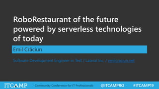 @ITCAMPRO #ITCAMP19Community Conference for IT Professionals
RoboRestaurant of the future
powered by serverless technologies
of today
Emil Crăciun
Software Development Engineer in Test / Lateral Inc. / emilcraciun.net
 
