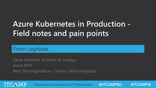 @ITCAMPRO #ITCAMP19Community Conference for IT Professionals
Azure Kubernetes in Production -
Field notes and pain points
Florin Loghiade
Cloud Solutions Architect @ Avaelgo
Azure MVP
Web: florinloghiade.ro / Twitter: @florinloghiade
 