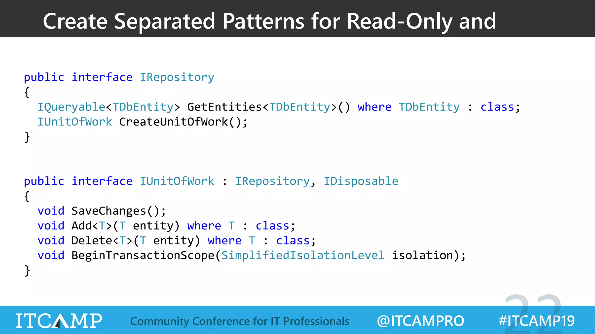 @ITCAMPRO #ITCAMP19Community Conference for IT Professionals
public interface IRepository
{
IQueryable<TDbEntity> GetEntities<TDbEntity>() where TDbEntity : class;
IUnitOfWork CreateUnitOfWork();
}
public interface IUnitOfWork : IRepository, IDisposable
{
void SaveChanges();
void Add<T>(T entity) where T : class;
void Delete<T>(T entity) where T : class;
void BeginTransactionScope(SimplifiedIsolationLevel isolation);
}
Create Separated Patterns for Read-Only and
Read-Write
 