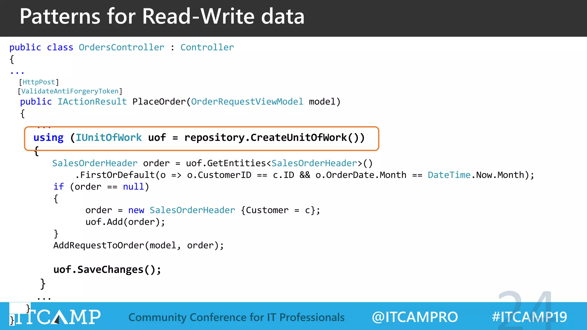 @ITCAMPRO #ITCAMP19Community Conference for IT Professionals
Patterns for Read-Write data
public class OrdersController : Controller
{
...
[HttpPost]
[ValidateAntiForgeryToken]
public IActionResult PlaceOrder(OrderRequestViewModel model)
{
...
using (IUnitOfWork uof = repository.CreateUnitOfWork())
{
SalesOrderHeader order = uof.GetEntities<SalesOrderHeader>()
.FirstOrDefault(o => o.CustomerID == c.ID && o.OrderDate.Month == DateTime.Now.Month);
if (order == null)
{
order = new SalesOrderHeader {Customer = c};
uof.Add(order);
}
AddRequestToOrder(model, order);
uof.SaveChanges();
}
...
}
}
 