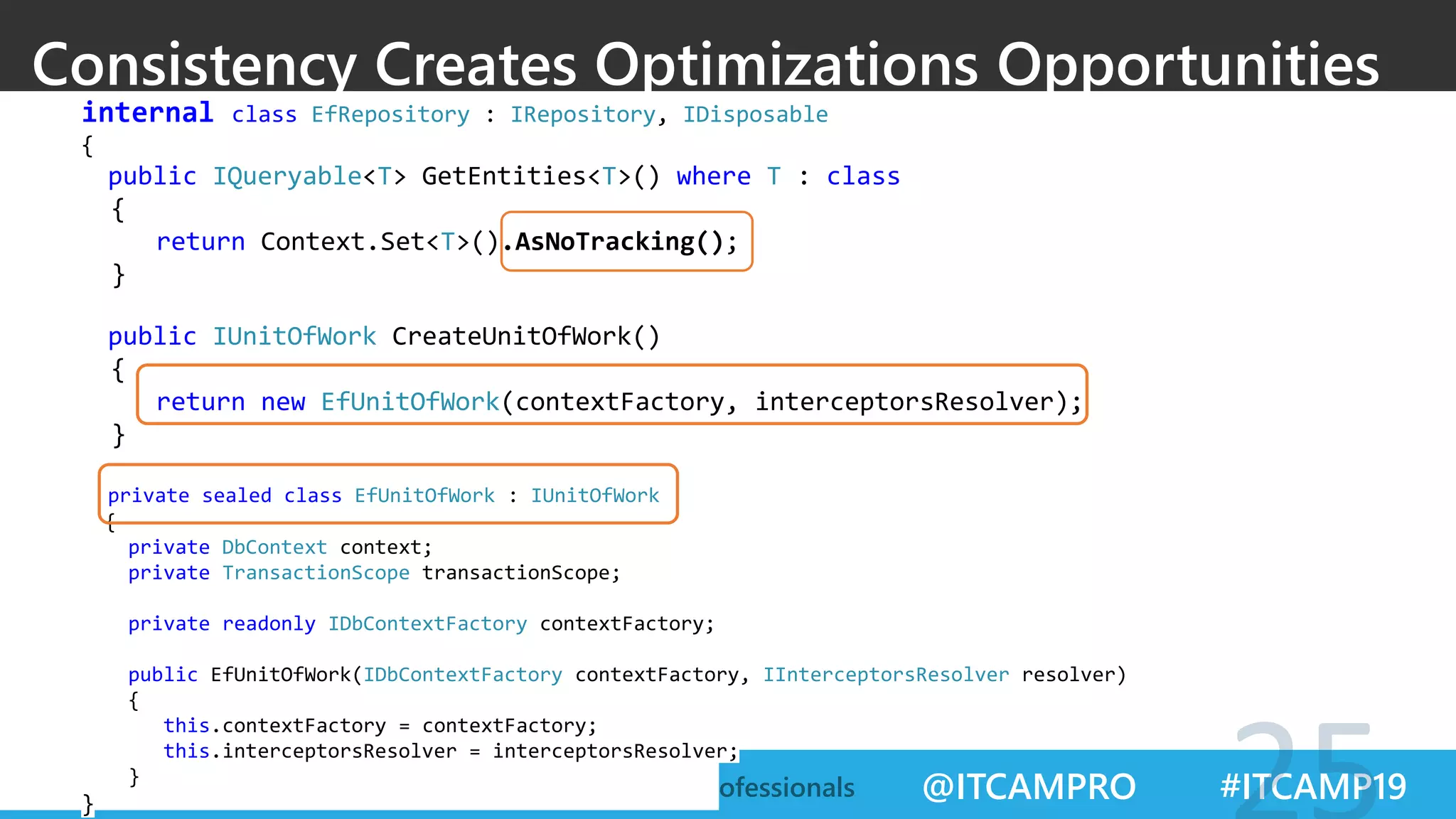 @ITCAMPRO #ITCAMP19Community Conference for IT Professionals
Consistency Creates Optimizations Opportunities
internal class EfRepository : IRepository, IDisposable
{
public IQueryable<T> GetEntities<T>() where T : class
{
return Context.Set<T>().AsNoTracking();
}
public IUnitOfWork CreateUnitOfWork()
{
return new EfUnitOfWork(contextFactory, interceptorsResolver);
}
private sealed class EfUnitOfWork : IUnitOfWork
{
private DbContext context;
private TransactionScope transactionScope;
private readonly IDbContextFactory contextFactory;
public EfUnitOfWork(IDbContextFactory contextFactory, IInterceptorsResolver resolver)
{
this.contextFactory = contextFactory;
this.interceptorsResolver = interceptorsResolver;
}
}
 