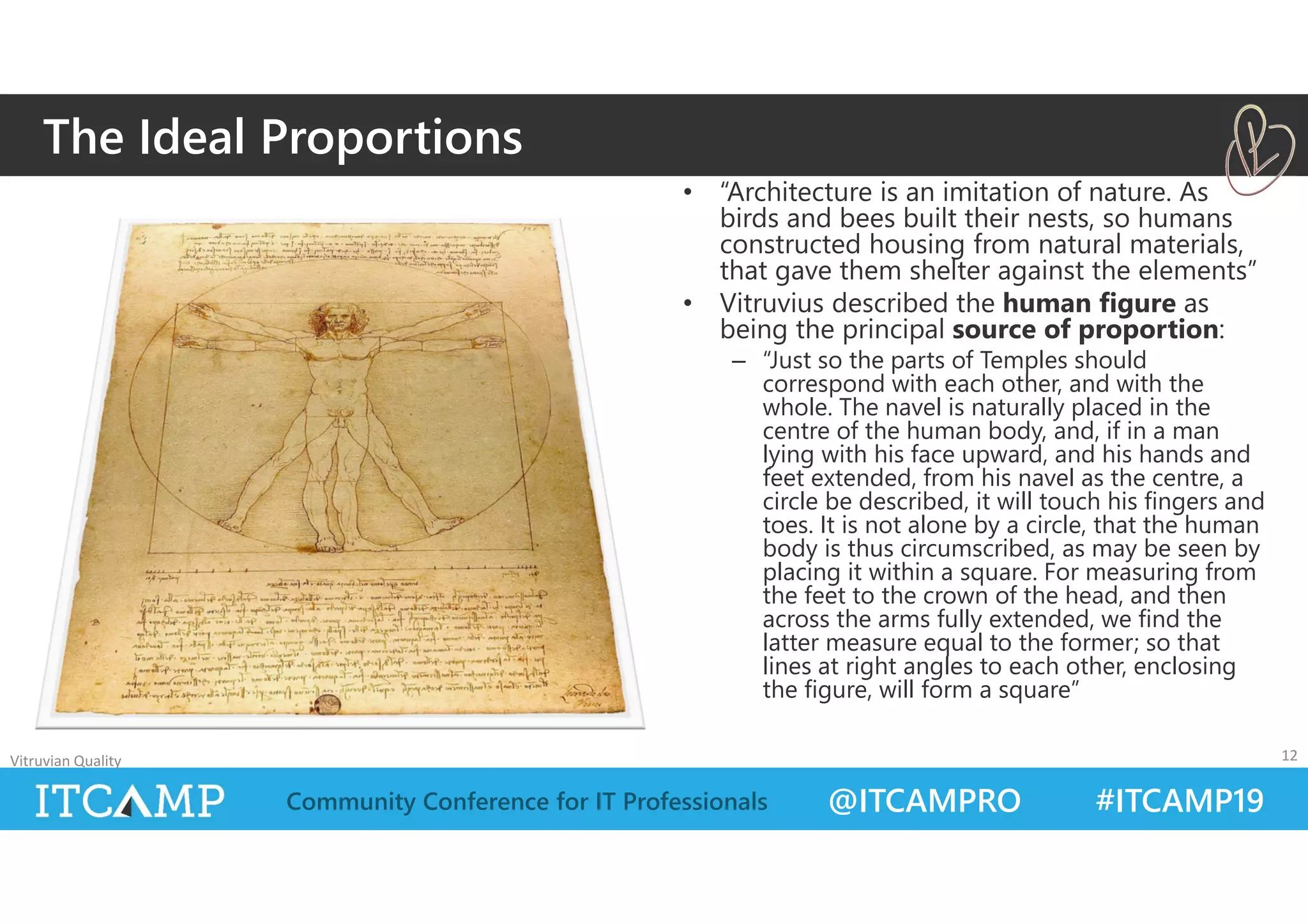 @ITCAMPRO #ITCAMP19Community Conference for IT Professionals
• “Architecture is an imitation of nature. As
birds and bees built their nests, so humans
constructed housing from natural materials,
that gave them shelter against the elements”
• Vitruvius described the human figure as
being the principal source of proportion:
– “Just so the parts of Temples should
correspond with each other, and with the
whole. The navel is naturally placed in the
centre of the human body, and, if in a man
lying with his face upward, and his hands and
feet extended, from his navel as the centre, a
circle be described, it will touch his fingers and
toes. It is not alone by a circle, that the human
body is thus circumscribed, as may be seen by
placing it within a square. For measuring from
the feet to the crown of the head, and then
across the arms fully extended, we find the
latter measure equal to the former; so that
lines at right angles to each other, enclosing
the figure, will form a square”
Vitruvian Quality 12
The Ideal Proportions
 