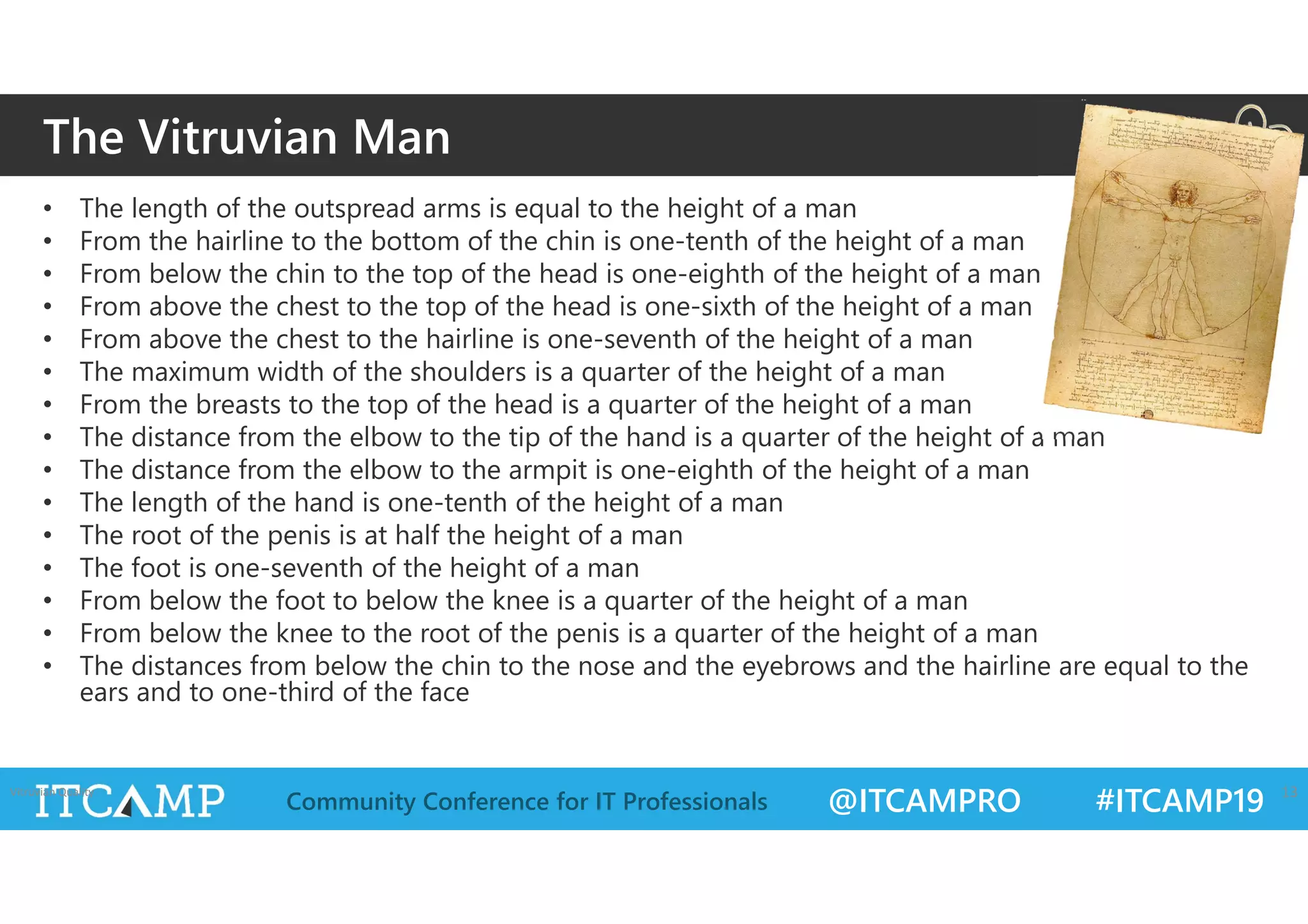 @ITCAMPRO #ITCAMP19Community Conference for IT Professionals
• The length of the outspread arms is equal to the height of a man
• From the hairline to the bottom of the chin is one-tenth of the height of a man
• From below the chin to the top of the head is one-eighth of the height of a man
• From above the chest to the top of the head is one-sixth of the height of a man
• From above the chest to the hairline is one-seventh of the height of a man
• The maximum width of the shoulders is a quarter of the height of a man
• From the breasts to the top of the head is a quarter of the height of a man
• The distance from the elbow to the tip of the hand is a quarter of the height of a man
• The distance from the elbow to the armpit is one-eighth of the height of a man
• The length of the hand is one-tenth of the height of a man
• The root of the penis is at half the height of a man
• The foot is one-seventh of the height of a man
• From below the foot to below the knee is a quarter of the height of a man
• From below the knee to the root of the penis is a quarter of the height of a man
• The distances from below the chin to the nose and the eyebrows and the hairline are equal to the
ears and to one-third of the face
The Vitruvian Man
Vitruvian Quality 13
 