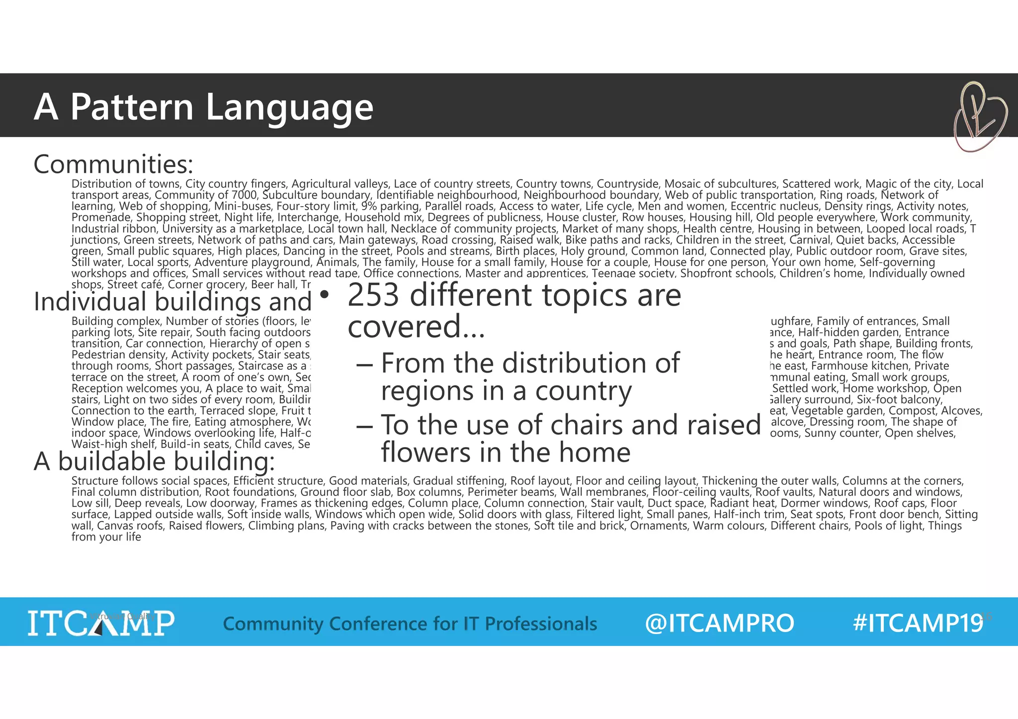 @ITCAMPRO #ITCAMP19Community Conference for IT Professionals
Communities:
Distribution of towns, City country fingers, Agricultural valleys, Lace of country streets, Country towns, Countryside, Mosaic of subcultures, Scattered work, Magic of the city, Local
transport areas, Community of 7000, Subculture boundary, Identifiable neighbourhood, Neighbourhood boundary, Web of public transportation, Ring roads, Network of
learning, Web of shopping, Mini-buses, Four-story limit, 9% parking, Parallel roads, Access to water, Life cycle, Men and women, Eccentric nucleus, Density rings, Activity notes,
Promenade, Shopping street, Night life, Interchange, Household mix, Degrees of publicness, House cluster, Row houses, Housing hill, Old people everywhere, Work community,
Industrial ribbon, University as a marketplace, Local town hall, Necklace of community projects, Market of many shops, Health centre, Housing in between, Looped local roads, T
junctions, Green streets, Network of paths and cars, Main gateways, Road crossing, Raised walk, Bike paths and racks, Children in the street, Carnival, Quiet backs, Accessible
green, Small public squares, High places, Dancing in the street, Pools and streams, Birth places, Holy ground, Common land, Connected play, Public outdoor room, Grave sites,
Still water, Local sports, Adventure playground, Animals, The family, House for a small family, House for a couple, House for one person, Your own home, Self-governing
workshops and offices, Small services without read tape, Office connections, Master and apprentices, Teenage society, Shopfront schools, Children’s home, Individually owned
shops, Street café, Corner grocery, Beer hall, Traveller's inn, Bus stop, Food stands, Sleeping in public
Individual buildings and the space between:
Building complex, Number of stories (floors, levels), Shielded parking, Circulation realms, Main building, Pedestrian street, Building thoroughfare, Family of entrances, Small
parking lots, Site repair, South facing outdoors, Positive outdoor space, Wings of light, Connected buildings, Long thin house, Main entrance, Half-hidden garden, Entrance
transition, Car connection, Hierarchy of open space, Courtyards which live, Cascade of roofs, Sheltering roof, Roof garden, Arcades, Paths and goals, Path shape, Building fronts,
Pedestrian density, Activity pockets, Stair seats, Something roughly in the middle, Intimacy gradient, Indoor sunlight, Common areas at the heart, Entrance room, The flow
through rooms, Short passages, Staircase as a stage, Zen view, Tapestry of light and dark, Couple’s realm, Children’s realm, Sleeping to the east, Farmhouse kitchen, Private
terrace on the street, A room of one’s own, Sequence of sitting spaces, Bed cluster, Bathing room, Bulk storage, Flexible office space, Communal eating, Small work groups,
Reception welcomes you, A place to wait, Small meeting rooms, Half-private office, Rooms to rent, Teenager’s cottage, Old age cottage, Settled work, Home workshop, Open
stairs, Light on two sides of every room, Building edge, Sunny place, North face, Outdoor room, Street windows, Opening to the street, Gallery surround, Six-foot balcony,
Connection to the earth, Terraced slope, Fruit trees, Tree places, Garden growing wild, Garden wall, Trellised walk, Greenhouse, Garden seat, Vegetable garden, Compost, Alcoves,
Window place, The fire, Eating atmosphere, Workspace enclosure, Cooking layout, Sitting circle, Communal sleeping, Marriage bed, Bed alcove, Dressing room, The shape of
indoor space, Windows overlooking life, Half-open wall, Interior windows, Staircase volume, Corner doors, Thick walls, Closets between rooms, Sunny counter, Open shelves,
Waist-high shelf, Build-in seats, Child caves, Secret place
A buildable building:
Structure follows social spaces, Efficient structure, Good materials, Gradual stiffening, Roof layout, Floor and ceiling layout, Thickening the outer walls, Columns at the corners,
Final column distribution, Root foundations, Ground floor slab, Box columns, Perimeter beams, Wall membranes, Floor-ceiling vaults, Roof vaults, Natural doors and windows,
Low sill, Deep reveals, Low doorway, Frames as thickening edges, Column place, Column connection, Stair vault, Duct space, Radiant heat, Dormer windows, Roof caps, Floor
surface, Lapped outside walls, Soft inside walls, Windows which open wide, Solid doors with glass, Filtered light, Small panes, Half-inch trim, Seat spots, Front door bench, Sitting
wall, Canvas roofs, Raised flowers, Climbing plans, Paving with cracks between the stones, Soft tile and brick, Ornaments, Warm colours, Different chairs, Pools of light, Things
from your life
Vitruvian Quality 16
A Pattern Language
• 253 different topics are
covered…
– From the distribution of
regions in a country
– To the use of chairs and raised
flowers in the home
 