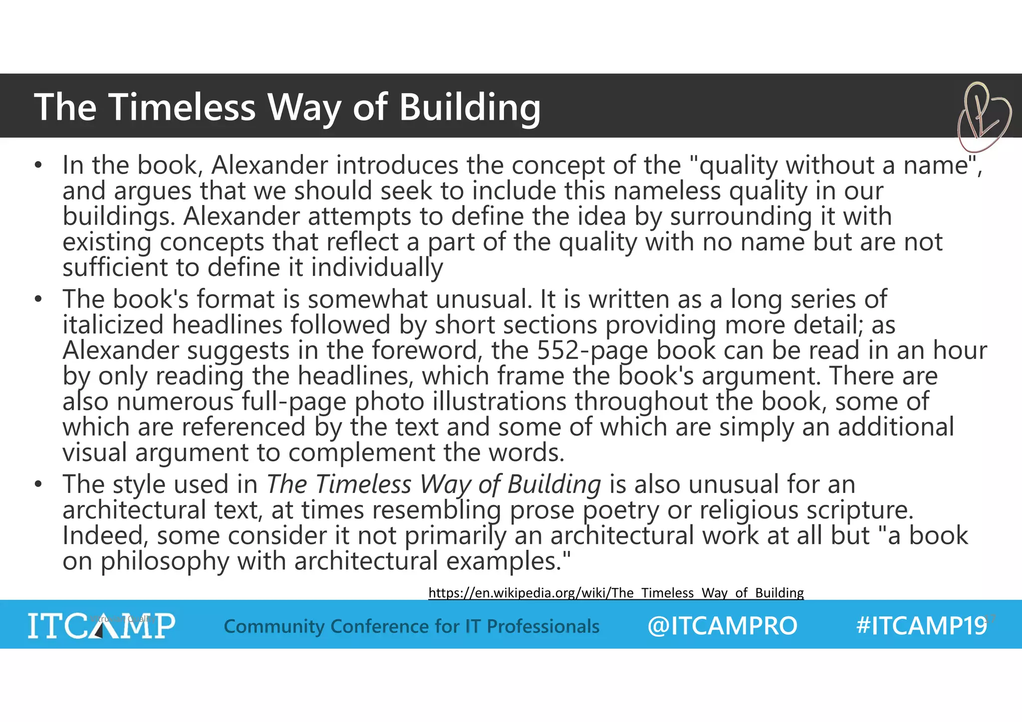 @ITCAMPRO #ITCAMP19Community Conference for IT Professionals
• In the book, Alexander introduces the concept of the "quality without a name",
and argues that we should seek to include this nameless quality in our
buildings. Alexander attempts to define the idea by surrounding it with
existing concepts that reflect a part of the quality with no name but are not
sufficient to define it individually
• The book's format is somewhat unusual. It is written as a long series of
italicized headlines followed by short sections providing more detail; as
Alexander suggests in the foreword, the 552-page book can be read in an hour
by only reading the headlines, which frame the book's argument. There are
also numerous full-page photo illustrations throughout the book, some of
which are referenced by the text and some of which are simply an additional
visual argument to complement the words.
• The style used in The Timeless Way of Building is also unusual for an
architectural text, at times resembling prose poetry or religious scripture.
Indeed, some consider it not primarily an architectural work at all but "a book
on philosophy with architectural examples."
Vitruvian Quality 17
The Timeless Way of Building
https://en.wikipedia.org/wiki/The_Timeless_Way_of_Building
 