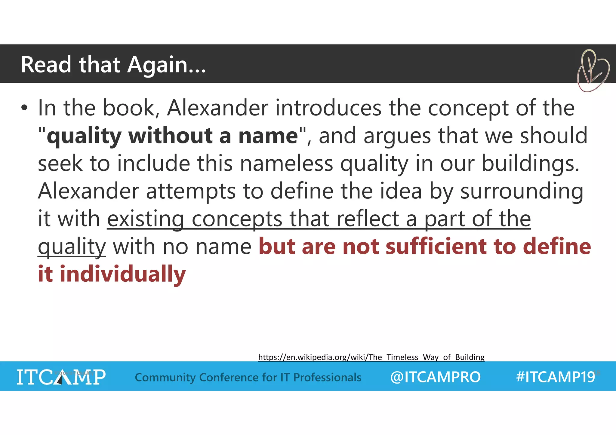 @ITCAMPRO #ITCAMP19Community Conference for IT Professionals
• In the book, Alexander introduces the concept of the
"quality without a name", and argues that we should
seek to include this nameless quality in our buildings.
Alexander attempts to define the idea by surrounding
it with existing concepts that reflect a part of the
quality with no name but are not sufficient to define
it individually
Vitruvian Quality 18
Read that Again…
https://en.wikipedia.org/wiki/The_Timeless_Way_of_Building
 
