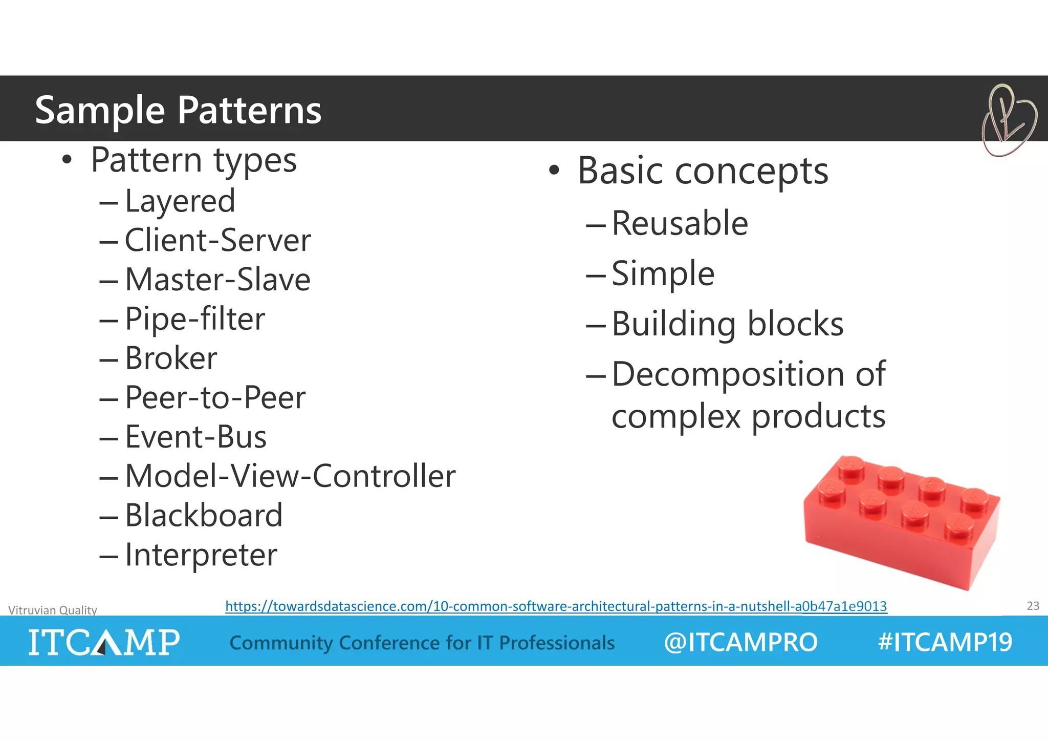 @ITCAMPRO #ITCAMP19Community Conference for IT Professionals
• Pattern types
– Layered
– Client-Server
– Master-Slave
– Pipe-filter
– Broker
– Peer-to-Peer
– Event-Bus
– Model-View-Controller
– Blackboard
– Interpreter
• Basic concepts
–Reusable
–Simple
–Building blocks
–Decomposition of
complex products
Vitruvian Quality 23
Sample Patterns
https://towardsdatascience.com/10‐common‐software‐architectural‐patterns‐in‐a‐nutshell‐a0b47a1e9013
 