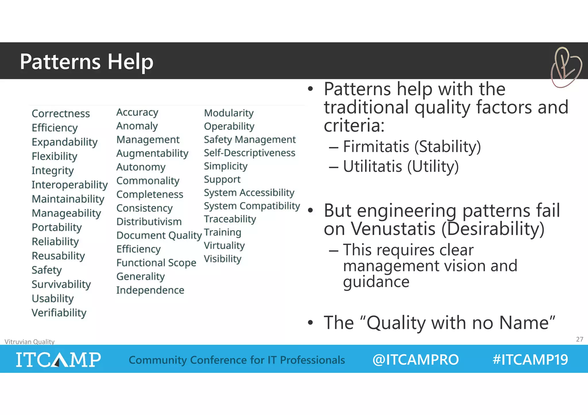 @ITCAMPRO #ITCAMP19Community Conference for IT Professionals
• Patterns help with the
traditional quality factors and
criteria:
– Firmitatis (Stability)
– Utilitatis (Utility)
• But engineering patterns fail
on Venustatis (Desirability)
– This requires clear
management vision and
guidance
• The “Quality with no Name”
Vitruvian Quality 27
Patterns Help
 