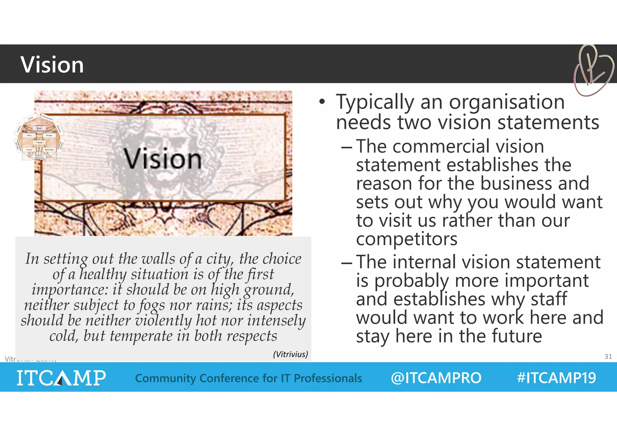 @ITCAMPRO #ITCAMP19Community Conference for IT Professionals
• Typically an organisation
needs two vision statements
– The commercial vision
statement establishes the
reason for the business and
sets out why you would want
to visit us rather than our
competitors
– The internal vision statement
is probably more important
and establishes why staff
would want to work here and
stay here in the future
Vitruvian Quality 31
In setting out the walls of a city, the choice
of a healthy situation is of the first
importance: it should be on high ground,
neither subject to fogs nor rains; its aspects
should be neither violently hot nor intensely
cold, but temperate in both respects
Vision
(Vitrivius)
 