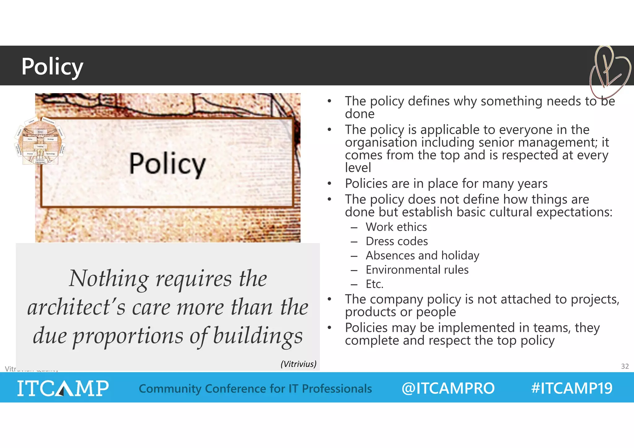 @ITCAMPRO #ITCAMP19Community Conference for IT Professionals
• The policy defines why something needs to be
done
• The policy is applicable to everyone in the
organisation including senior management; it
comes from the top and is respected at every
level
• Policies are in place for many years
• The policy does not define how things are
done but establish basic cultural expectations:
– Work ethics
– Dress codes
– Absences and holiday
– Environmental rules
– Etc.
• The company policy is not attached to projects,
products or people
• Policies may be implemented in teams, they
complete and respect the top policy
Vitruvian Quality 32
Nothing requires the
architect’s care more than the
due proportions of buildings
Policy
(Vitrivius)
 
