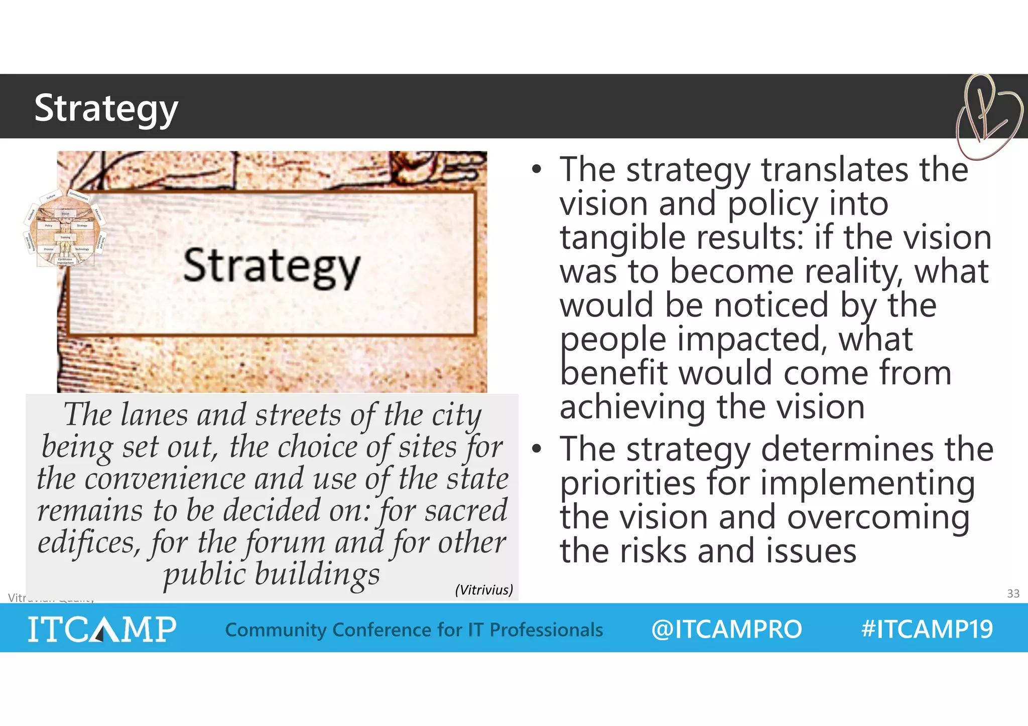 @ITCAMPRO #ITCAMP19Community Conference for IT Professionals
• The strategy translates the
vision and policy into
tangible results: if the vision
was to become reality, what
would be noticed by the
people impacted, what
benefit would come from
achieving the vision
• The strategy determines the
priorities for implementing
the vision and overcoming
the risks and issues
Vitruvian Quality 33
The lanes and streets of the city
being set out, the choice of sites for
the convenience and use of the state
remains to be decided on: for sacred
edifices, for the forum and for other
public buildings
Strategy
(Vitrivius)
 