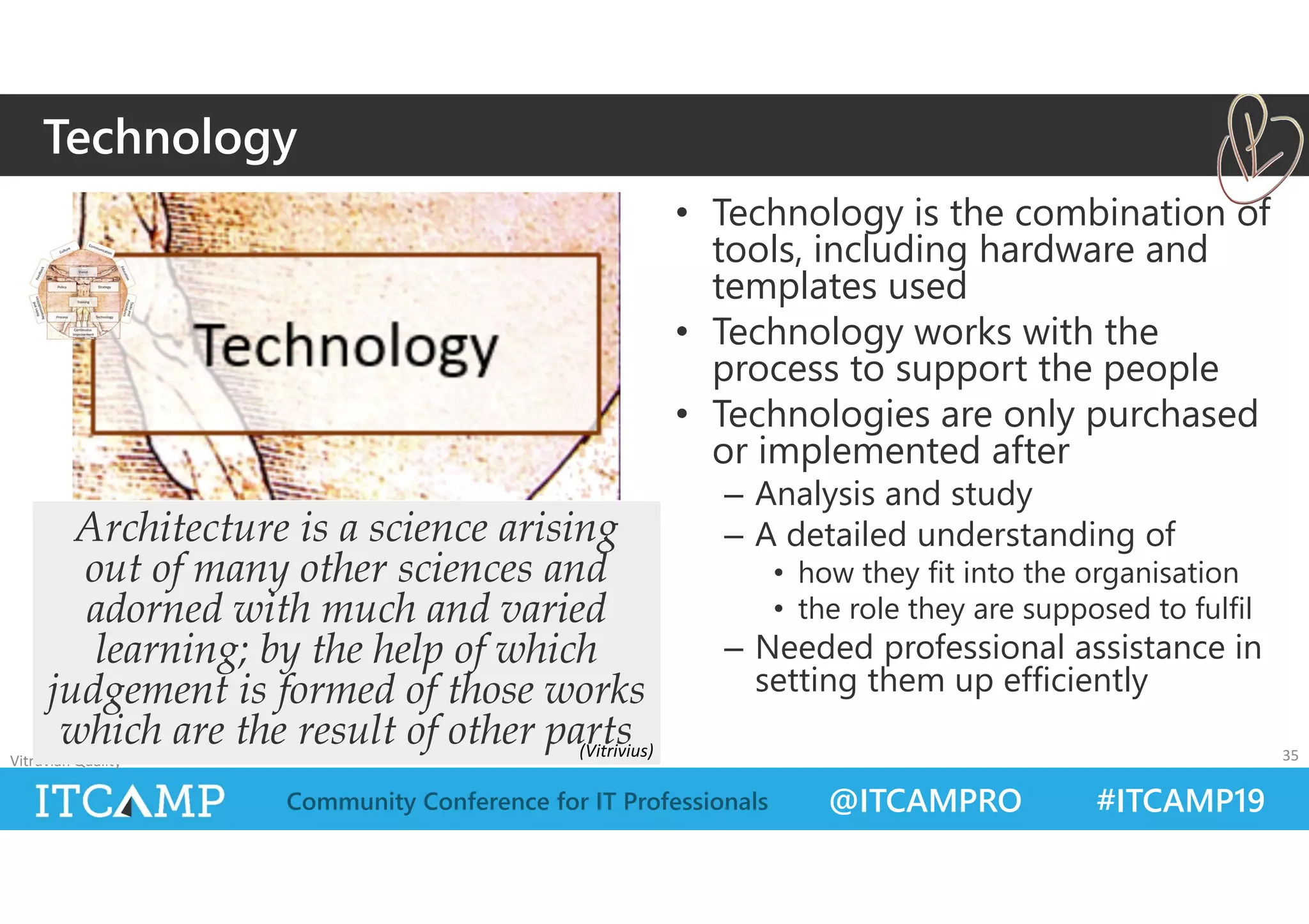 @ITCAMPRO #ITCAMP19Community Conference for IT Professionals
• Technology is the combination of
tools, including hardware and
templates used
• Technology works with the
process to support the people
• Technologies are only purchased
or implemented after
– Analysis and study
– A detailed understanding of
• how they fit into the organisation
• the role they are supposed to fulfil
– Needed professional assistance in
setting them up efficiently
Vitruvian Quality 35
Architecture is a science arising
out of many other sciences and
adorned with much and varied
learning; by the help of which
judgement is formed of those works
which are the result of other parts
Technology
(Vitrivius)
 