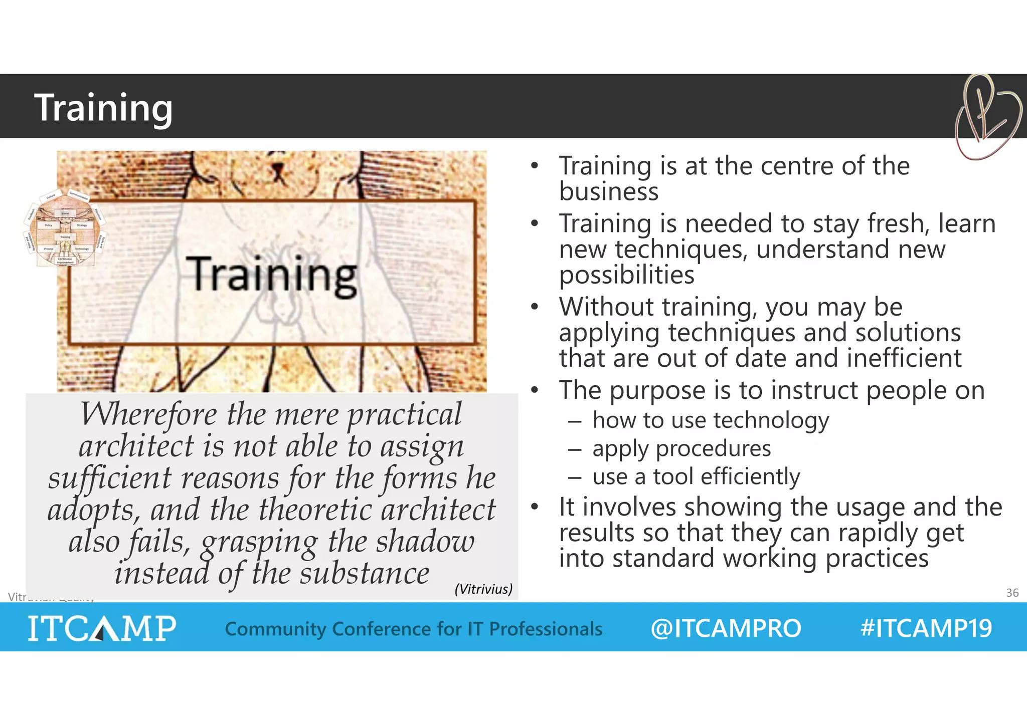 @ITCAMPRO #ITCAMP19Community Conference for IT Professionals
• Training is at the centre of the
business
• Training is needed to stay fresh, learn
new techniques, understand new
possibilities
• Without training, you may be
applying techniques and solutions
that are out of date and inefficient
• The purpose is to instruct people on
– how to use technology
– apply procedures
– use a tool efficiently
• It involves showing the usage and the
results so that they can rapidly get
into standard working practices
Vitruvian Quality 36
Wherefore the mere practical
architect is not able to assign
sufficient reasons for the forms he
adopts, and the theoretic architect
also fails, grasping the shadow
instead of the substance
Training
(Vitrivius)
 