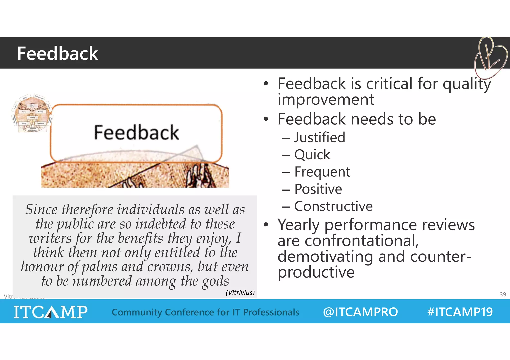 @ITCAMPRO #ITCAMP19Community Conference for IT Professionals
• Feedback is critical for quality
improvement
• Feedback needs to be
– Justified
– Quick
– Frequent
– Positive
– Constructive
• Yearly performance reviews
are confrontational,
demotivating and counter-
productive
Vitruvian Quality 39
Since therefore individuals as well as
the public are so indebted to these
writers for the benefits they enjoy, I
think them not only entitled to the
honour of palms and crowns, but even
to be numbered among the gods
Feedback
(Vitrivius)
 