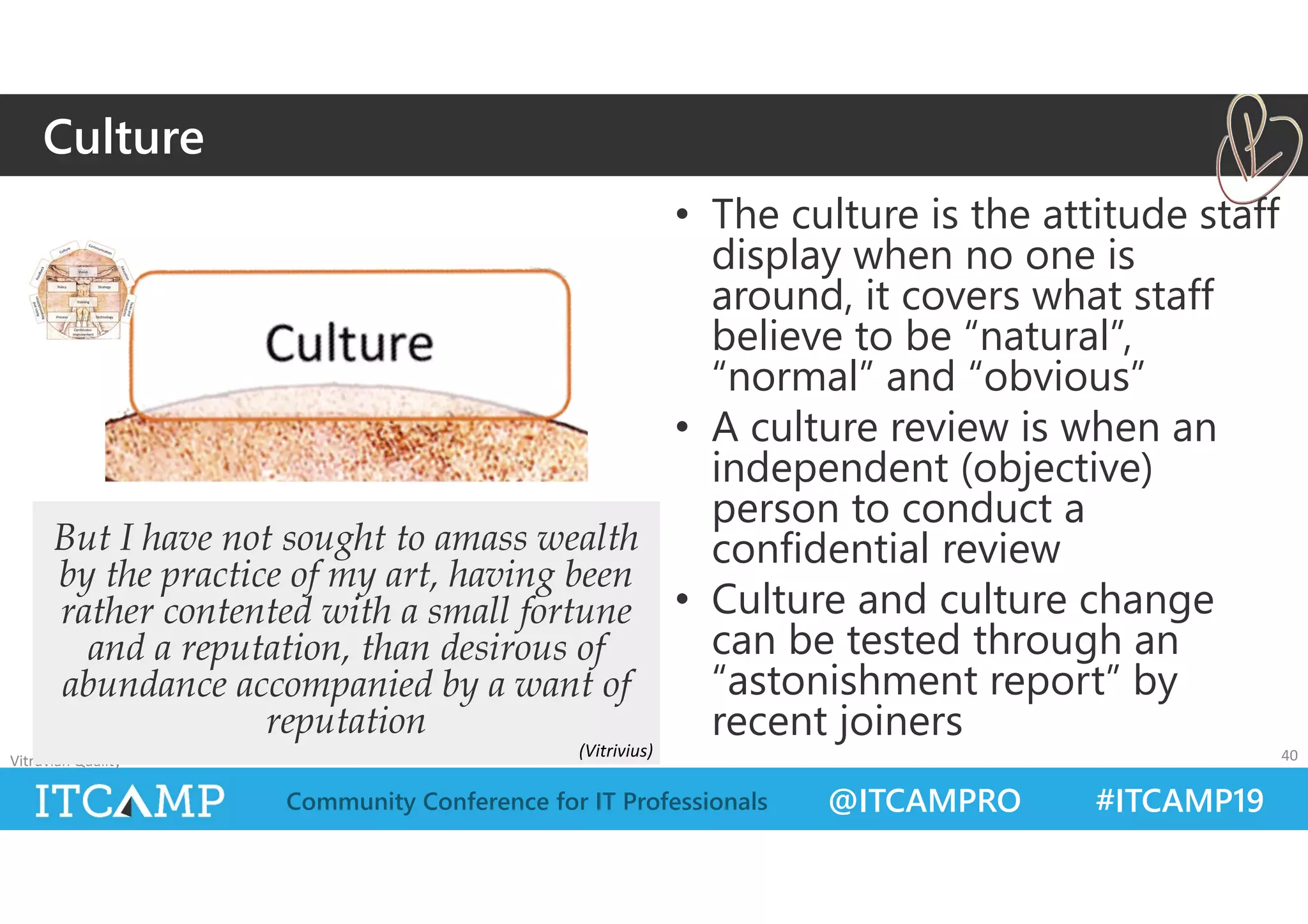@ITCAMPRO #ITCAMP19Community Conference for IT Professionals
• The culture is the attitude staff
display when no one is
around, it covers what staff
believe to be “natural”,
“normal” and “obvious”
• A culture review is when an
independent (objective)
person to conduct a
confidential review
• Culture and culture change
can be tested through an
“astonishment report” by
recent joiners
Vitruvian Quality 40
But I have not sought to amass wealth
by the practice of my art, having been
rather contented with a small fortune
and a reputation, than desirous of
abundance accompanied by a want of
reputation
Culture
(Vitrivius)
 
