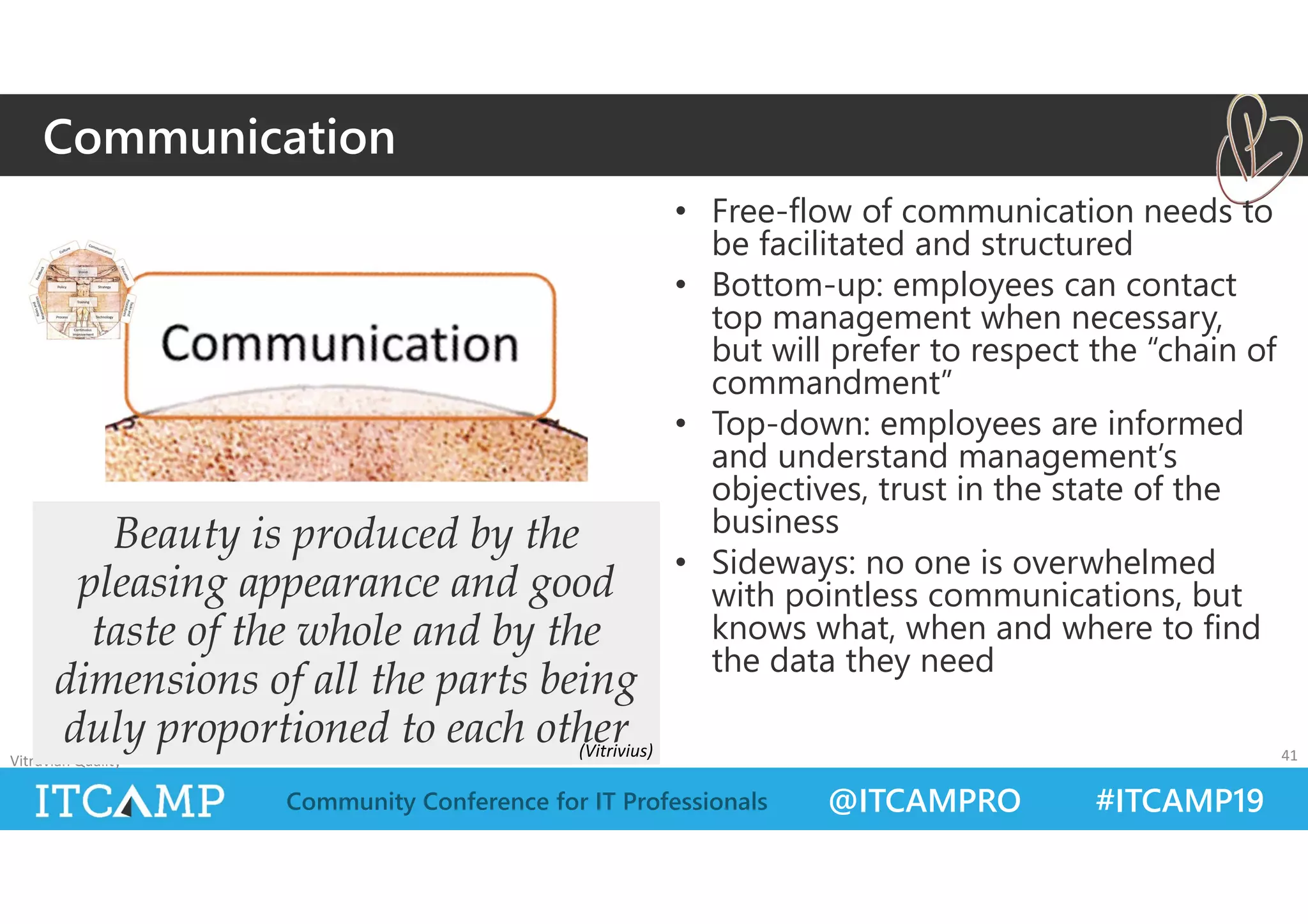 @ITCAMPRO #ITCAMP19Community Conference for IT Professionals
• Free-flow of communication needs to
be facilitated and structured
• Bottom-up: employees can contact
top management when necessary,
but will prefer to respect the “chain of
commandment”
• Top-down: employees are informed
and understand management’s
objectives, trust in the state of the
business
• Sideways: no one is overwhelmed
with pointless communications, but
knows what, when and where to find
the data they need
Vitruvian Quality 41
Beauty is produced by the
pleasing appearance and good
taste of the whole and by the
dimensions of all the parts being
duly proportioned to each other
Communication
(Vitrivius)
 