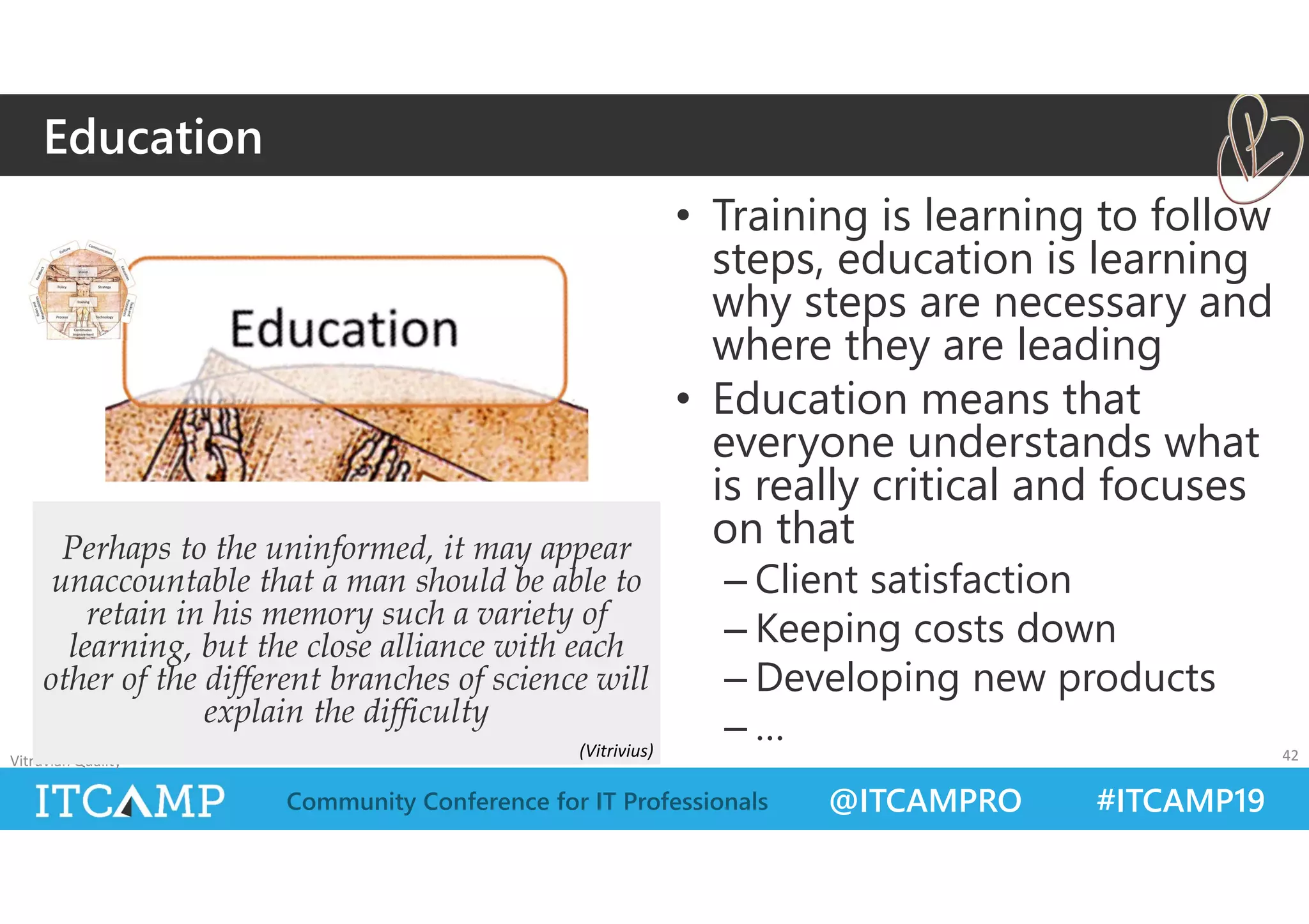 @ITCAMPRO #ITCAMP19Community Conference for IT Professionals
• Training is learning to follow
steps, education is learning
why steps are necessary and
where they are leading
• Education means that
everyone understands what
is really critical and focuses
on that
– Client satisfaction
– Keeping costs down
– Developing new products
– …
Vitruvian Quality 42
Perhaps to the uninformed, it may appear
unaccountable that a man should be able to
retain in his memory such a variety of
learning, but the close alliance with each
other of the different branches of science will
explain the difficulty
Education
(Vitrivius)
 