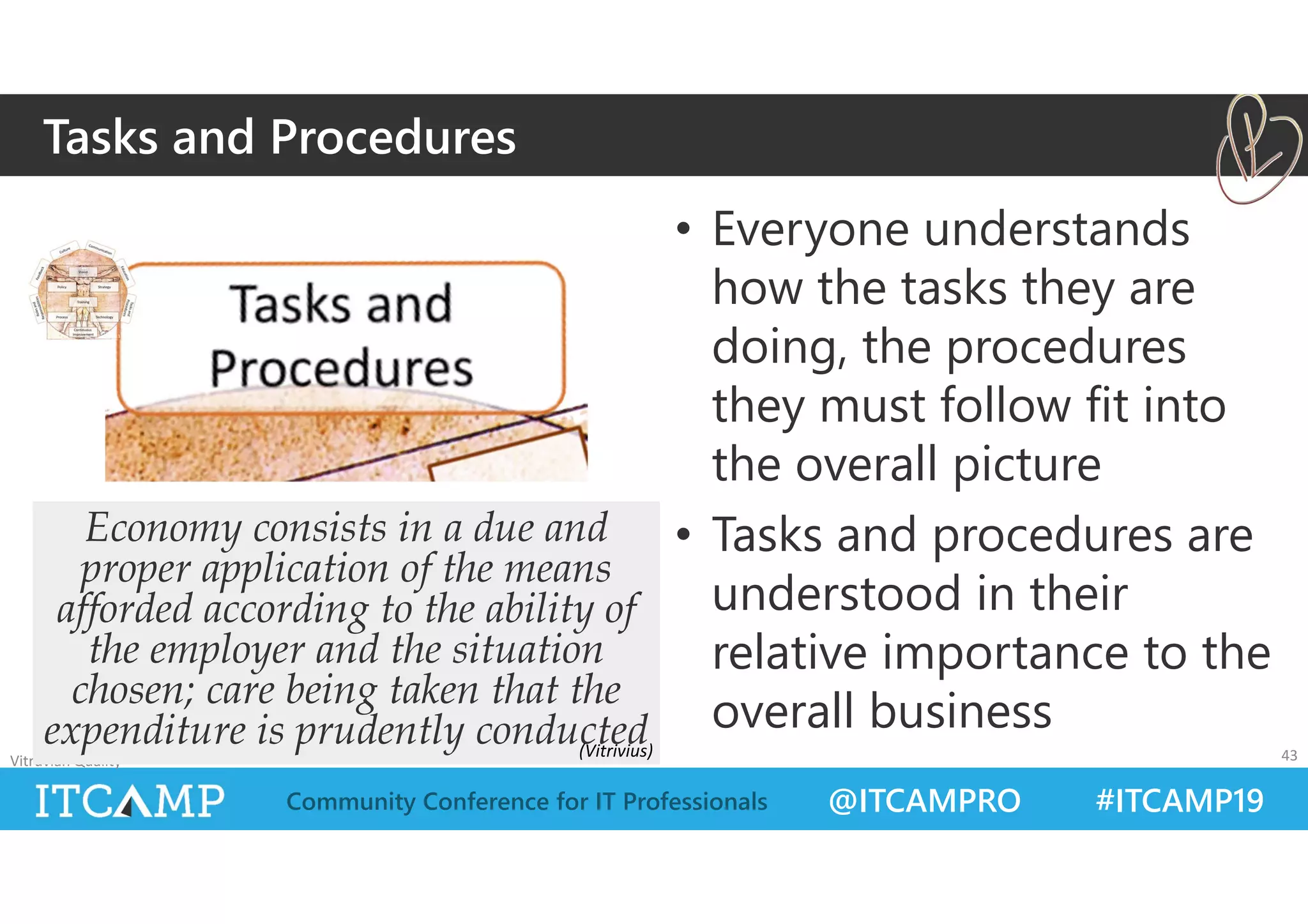 @ITCAMPRO #ITCAMP19Community Conference for IT Professionals
• Everyone understands
how the tasks they are
doing, the procedures
they must follow fit into
the overall picture
• Tasks and procedures are
understood in their
relative importance to the
overall business
Vitruvian Quality 43
Economy consists in a due and
proper application of the means
afforded according to the ability of
the employer and the situation
chosen; care being taken that the
expenditure is prudently conducted
Tasks and Procedures
(Vitrivius)
 
