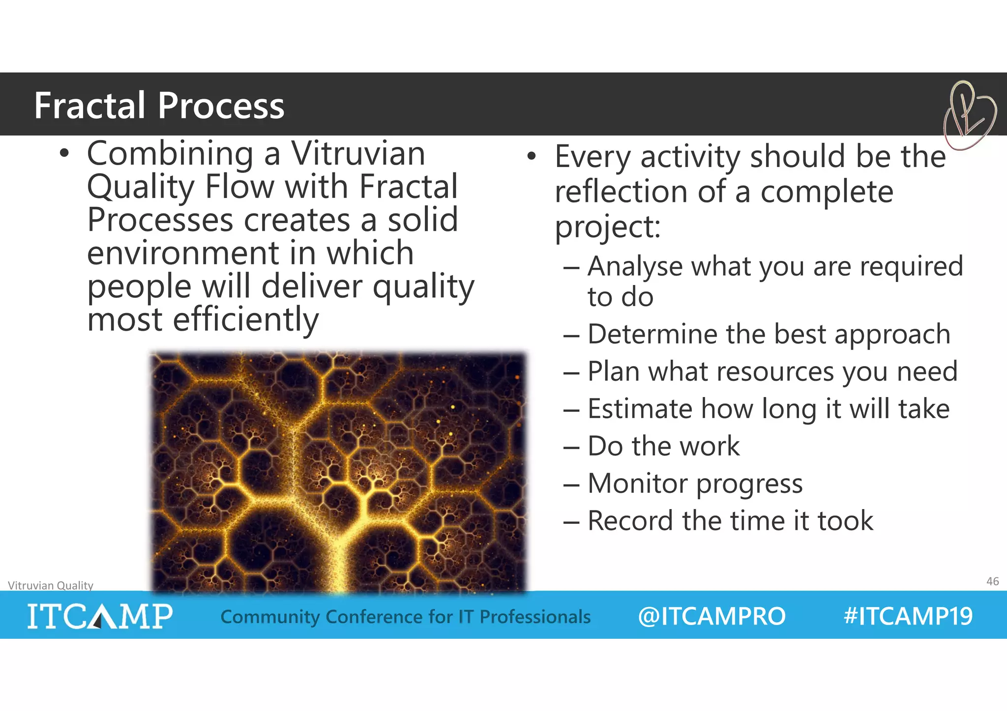 @ITCAMPRO #ITCAMP19Community Conference for IT Professionals
• Combining a Vitruvian
Quality Flow with Fractal
Processes creates a solid
environment in which
people will deliver quality
most efficiently
• Every activity should be the
reflection of a complete
project:
– Analyse what you are required
to do
– Determine the best approach
– Plan what resources you need
– Estimate how long it will take
– Do the work
– Monitor progress
– Record the time it took
Vitruvian Quality 46
Fractal Process
 