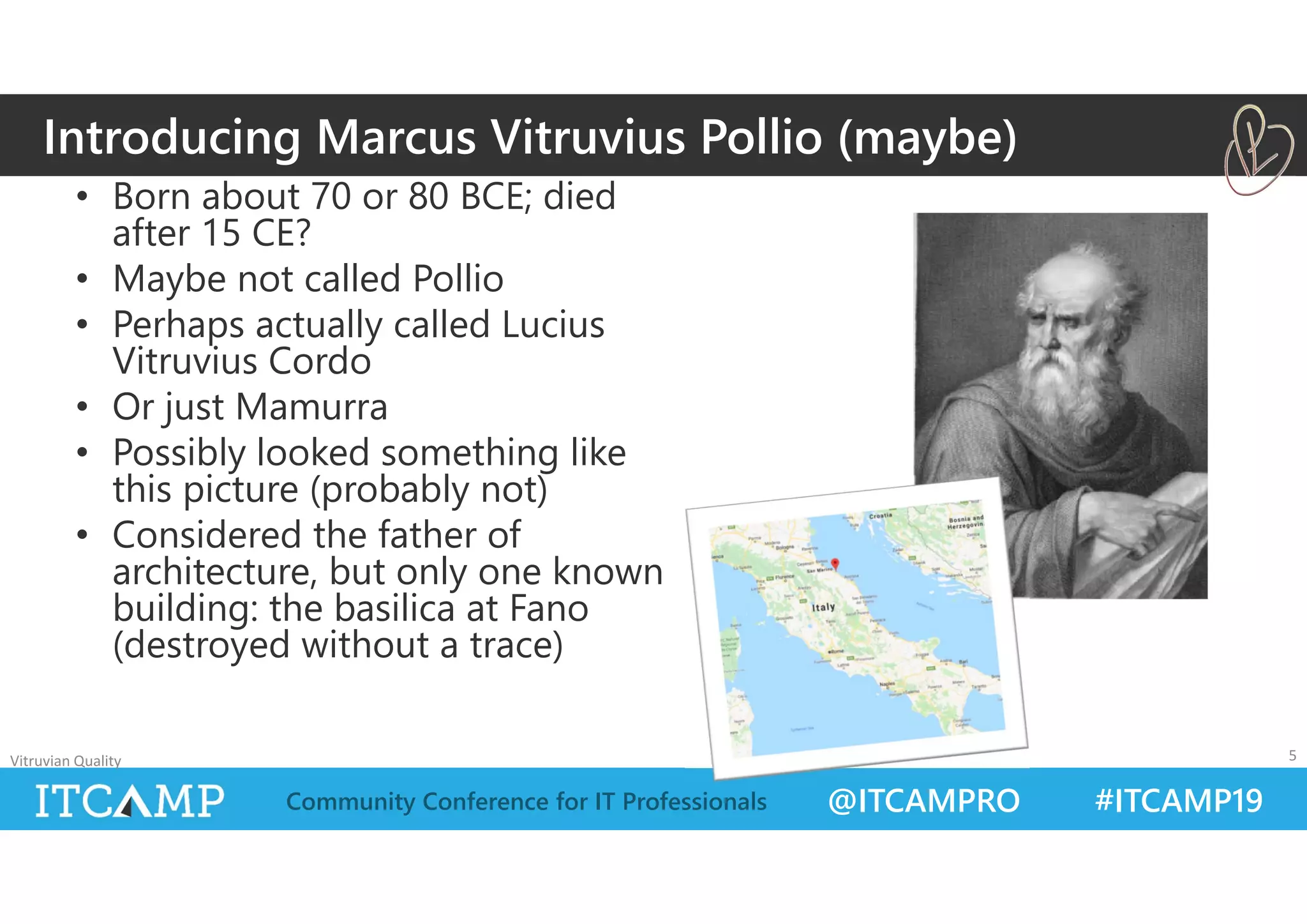 @ITCAMPRO #ITCAMP19Community Conference for IT Professionals
• Born about 70 or 80 BCE; died
after 15 CE?
• Maybe not called Pollio
• Perhaps actually called Lucius
Vitruvius Cordo
• Or just Mamurra
• Possibly looked something like
this picture (probably not)
• Considered the father of
architecture, but only one known
building: the basilica at Fano
(destroyed without a trace)
Vitruvian Quality 5
Introducing Marcus Vitruvius Pollio (maybe)
 